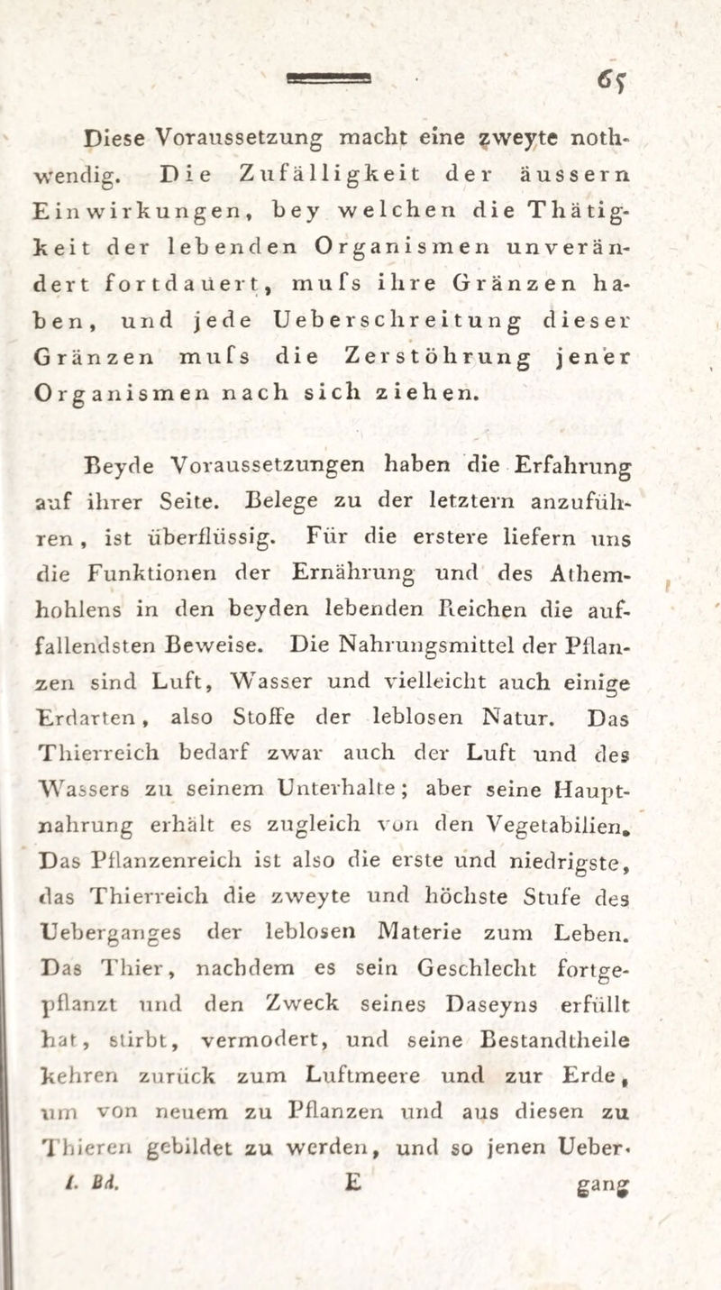 Diese Voraussetzung macht eine zweyte not¬ wendig. Die Zufälligkeit der äussern Einwirkungen, bey welchen die Thätig- keit der lebenden Organismen unverän¬ dert fortdaüert, mufs ihre Gränzen ha¬ ben, und jede Ueberschr eitung dieser » Gränzen mufs die Zerstöhrung jener Org anismen nach sich ziehen. Beyde Voraussetzungen haben die Erfahrung auf ihrer Seite. Belege zu der letztem anzufüh¬ ren , ist überflüssig. Für die erstere liefern uns die Funktionen der Ernährung und des Athem- hohlens in den beyden lebenden Heichen die auf¬ fallendsten Beweise. Die Nahrungsmittel der Pflan¬ zen sind Luft, Wasser und vielleicht auch einige Erdarten, also Stoffe der leblosen Natur. Das Thierreich bedarf zwar auch der Luft und des Wassers zu seinem Unterhalte; aber seine Haupt¬ nahrung erhält es zugleich von den Vegetabilien* Das Pflanzenreich ist also die erste und niedrigste, das Thierreich die zweyte und höchste Stufe des Ueberganges der leblosen Materie zum Leben. Das Thier, nachdem es sein Geschlecht fortge¬ pflanzt und den Zweck seines Daseyns erfüllt hat, stirbt, vermodert, und seine Bestandteile kehren zurück zum Luftmeere und zur Erde, um von neuem zu Pflanzen und aus diesen zu Thieren gebildet zu werden, und so jenen Ueber« /. Bl E gang