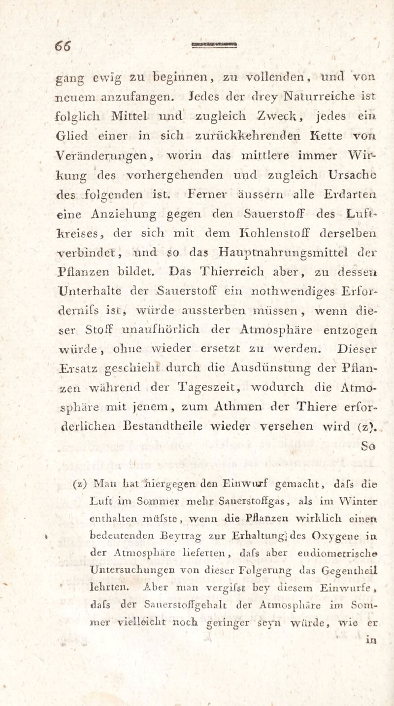 gang ewig zu beginnen, zu vollenden, und von neuem anzufangen. Jedes der drey Naturreiche ist folglich Mittel und zugleich Zweck, jedes ein. Glied einer in sich zurückkehrenden Kette von Veränderungen, worin das mittlere immer Wir¬ kung des vorhergehenden und zugleich Ursache des folgenden ist. Ferner äussern alle Erdarten eine Anziehung gegen den Sauerstoff des Luft¬ kreises, der sich mit dem Kohlenstoff derselben verbindet, und so das Hauptnahrungsmittel der Pflanzen bildet. Das Thierreich aber, zu dessen Unterhalte der Sauerstoff ein nothwendiges Erfor¬ dernis ist, würde aussterben müssen, wenn die¬ ser Stoff unaufhörlich der Atmosphäre entzogen würde, ohne wieder ersetzt zu werden. Dieser Ersatz geschieht durch die Ausdünstung der Pflan¬ zen während der Tageszeit, wodurch die Atmo¬ sphäre mit jenem, zum Athmen der Thiere erfor¬ derlichen Bestandtheile wieder versehen wird (z). So (z) Man hat hiergegen den Einwurf gemacht, dafs die Luft im Sommer mehr Sauerstoffgas, als im Winter enthalten miifste, wenn die PHanzen wirklich einen * bedeutenden Eeytrag zur Erhaltung) des Oxygene in der Atmosphäre lieferten, dafs aber eudiometrischt» Untersuchungen von dieser Folgerung das Gegentheil lehrten. Aber man vergifst bey diesem Einwurfe, dafs der SauerstofTgehak der Atmosphäre im Som¬ mer vielleicht noch geringer sevn würde, wie er k • in %