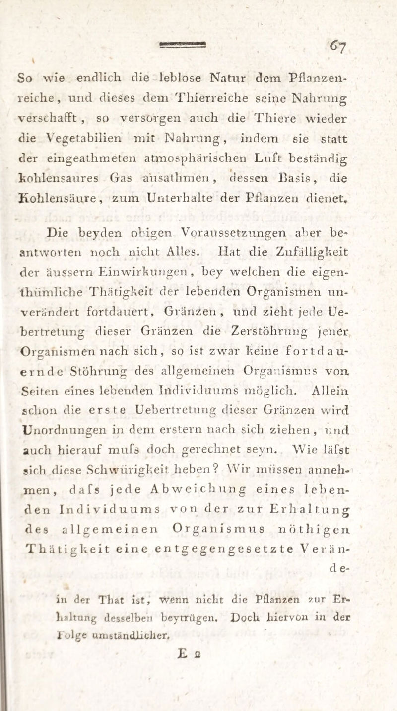 5== , 6y So wie endlich die leblose Natur dem Pflanzen¬ reiche, und dieses dem Thierreiche seine Nahrung verschafft , so versorgen auch die Thiere wieder die Vegetabilien mit Nahrung, indem sie statt der eingeathmeten atmosphärischen Luft beständig a kohlensaures Gas a'usathmen, dessen Basis, die Kohlensäure, zum Unterhalte der Pflanzen dienet. Die beyden obigen Voraussetzungen aber be¬ antworten noch nicht Alles. Hat die Zufälligkeit der äussern Einwirkungen, bey welchen die eigen- thümliche Thätigkeit der lebenden Organismen un¬ verändert fortdauert, Gränzen, und zieht jede Ue- bertretung dieser Gränzen die ZerstÖhrung jener Organismen nach sich, so ist zwar keine fortdau- ernde Stöhrung des allgemeinen Organismus von Seiten eines lebenden Individuums möglich. Allein schon die erste Uebertretung dieser Gränzen wird Unordnungen in dem erstem nach sich ziehen, und auch hierauf mufs doch gerechnet seyn. Wie läfst sich diese Schwürigkeit lieben? Wir müssen anneh¬ men, dafs jede Abweichung eines leben¬ den Individuums von der zur Erhaltung d e 9 allgemeinen Organismus nothigen Thätigkeit eine entgegengesetzte Verän- d e- in der That ist, wenn nickt die Pflanzen zur Er¬ kaltung desselben beytrügen. Dock hiervon in der 1 olge umständlicher. E a