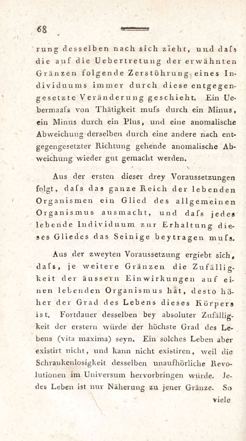 rung desselben nach sich zieht, und dafs die auf die Uebertretung der erwähnten Gränzen folgende Zerstöhrung eines In¬ dividuums immer durch diese entgegen- gesetzte Veränderung geschieht. Ein Ue- bermaafs von Thätigkeit mufs durch ein Minus, ein Minus durch ein Plus, und eine anomalische Abweichung derselben durch eine andere nach ent¬ gegengesetzter Richtung gehende anomalische Ab¬ weichung wieder gut gemacht werden. » % Aus der ersten dieser drey Voraussetzungen folgt, dafs das ganze Reich der lebenden Organismen ein Glied des allgemeinen Organismus aus macht, und dafs jedes lebende Individuum zur Erhaltung die¬ ses Gliedes das Seinige beytragen mufs. Aus der zweyten Voraussetzung ergiebt sich, dafs, je weitere Glänzen die Zufällig¬ keit der äussern Einwirkungen auf ei¬ nen lebenden Organismus hat, desto hö¬ her der Grad des Lebens dieses Körpers ist. Fortdauer desselben bey absoluter Zufällig¬ keit der erstem würde der höchste Grad des Le¬ bens (vita maxima) seyn. Ein solches Leben aber existirt nicht, und kann nicht existiren, weil die Schrankenlosigkeit desselben unaufhörliche Revo¬ lutionen im Universum hervorbringen würde. Je¬ des Leben ist nur Näherung zu jener Glänze. So viele