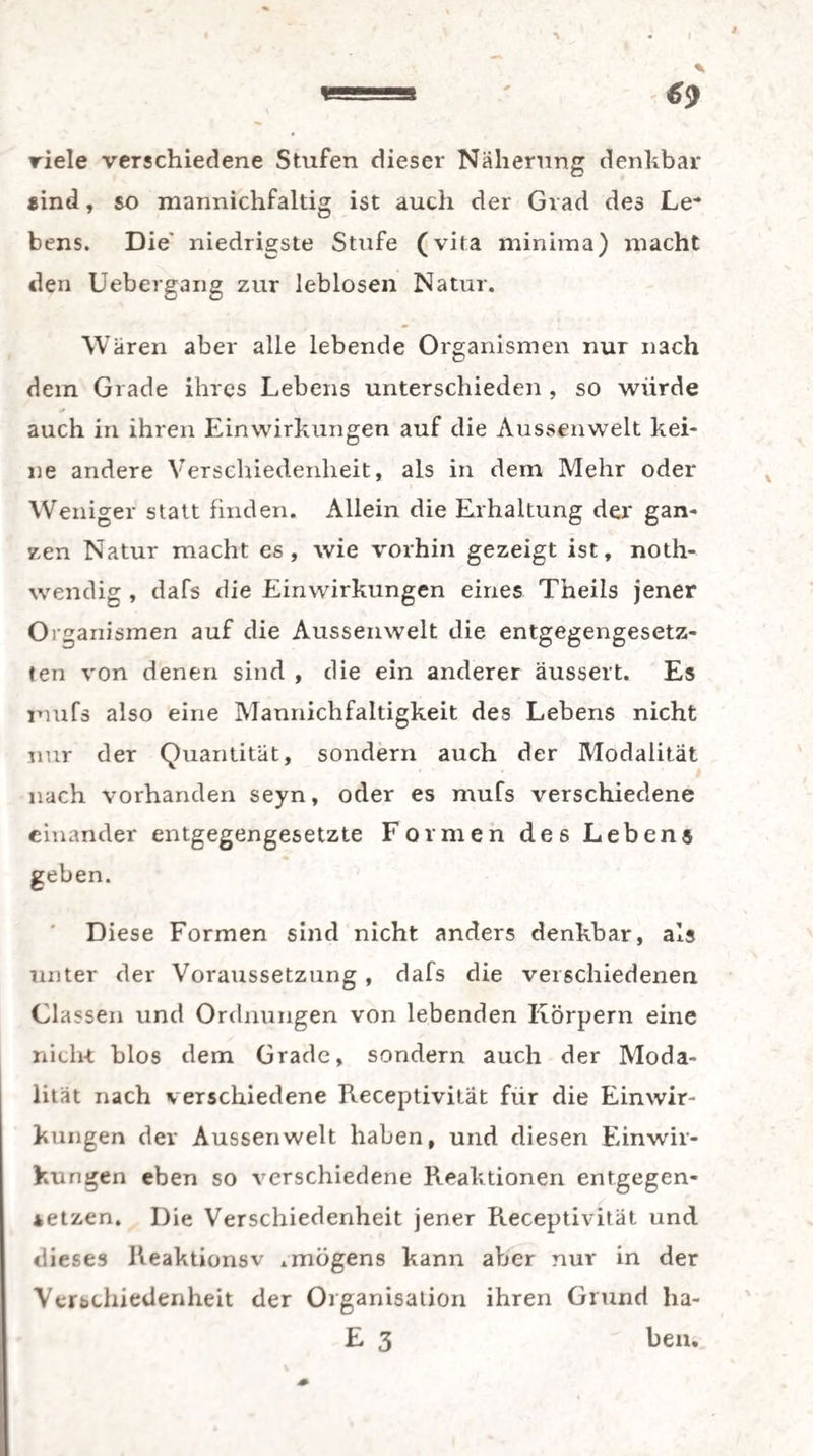 viele verschiedene Stufen dieser Näherung denkbar *ind, so mannichfaltig ist auch der Grad des Le* bens. Die' niedrigste Stufe (vita minima) macht den Uebergang zur leblosen Natur. Wären aber alle lebende Organismen nur nach dem Grade ihres Lebens unterschieden , so würde auch in ihren Einwirkungen auf die Aussenwelt kei¬ ne andere Verschiedenheit, als in dem Mehr oder Weniger statt finden. Allein die Erhaltung der gan¬ zen Natur macht es, wie vorhin gezeigt ist, noth- wendig , dafs die Einwirkungen eines Theils jener Organismen auf die Aussenwelt die entgegengesetz¬ ten von denen sind , die ein anderer äussert. Es rnufs also eine Mannichfaltigkeit des Lebens nicht nur der Quantität, sondern auch der Modalität nach vorhanden seyn, oder es rnufs verschiedene einander entgegengesetzte Formen des Lebens geben. Diese Formen sind nicht anders denkbar, als unter der Voraussetzung , dafs die verschiedenen Classen und Ordnungen von lebenden Körpern eine nicht blos dem Grade, sondern auch der Moda¬ lität nach verschiedene Receptivitat für die Einwir¬ kungen dev Aussenwelt haben, und diesen Einwir¬ kungen eben so verschiedene Reaktionen entgegen¬ setzen. Die Verschiedenheit jener Receptivitat und dieses Reaktionsv .mögens kann aber nur in der Verschiedenheit der Organisation ihren Grund ha- E 3 ben.