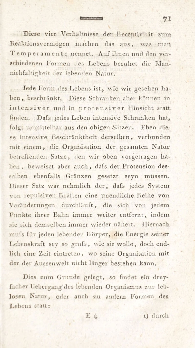 Diese vier Verhältnisse der Receptivität zum Reaktionsvermögen machen das aus, was man T emperamente nennet. Auf ihnen und den ver¬ schiedenen Formen des Lebens beruhet die Man- nichfaltigkeit der lebenden Natur. Jede Form des Lebens ist, wTie wir gesehen ha¬ ben , beschränkt. Diese Schranken aber können in intensiver und in protensiver Hinsicht statt finden. Dafs jedes Leben intensive Schranken hat, folgt unmittelbar aus den obigen Sätzen. Eben die- *e intensive Beschränktheit derselben, verbunden mit einem, die Organisation der gesamten Natur betreffenden Satze , den wir oben vorgetragen ha¬ ben , beweiset aber auch, dafs der Protension des¬ selben ebenfalls Gränzen gesetzt seyn müssen. Dieser Satz war nehmlich der, dafs jedes System von repulsiven Kräften eine unendliche Reihe von Veränderungen durchlauft, die sich von jedem Punkte ihrer Rahn immer weiter entfernt, indem eie sich demselben immer wieder nähert. Hiernach mufs für jeden lebenden Körper, die Energie seiner Lebenskraft sey so grofs, wie sie wolle, doch end¬ lich eine Zeit eintreten, w70 seine Organisation mit der der Aussenwelt nicht länger bestehen kann. Dies zum Grunde gelegt, so findet ein drey- faclier Uebergang'des lebenden Organismus zur leb¬ losen Natur, oder auch zu andern Formen des Lebens statt:
