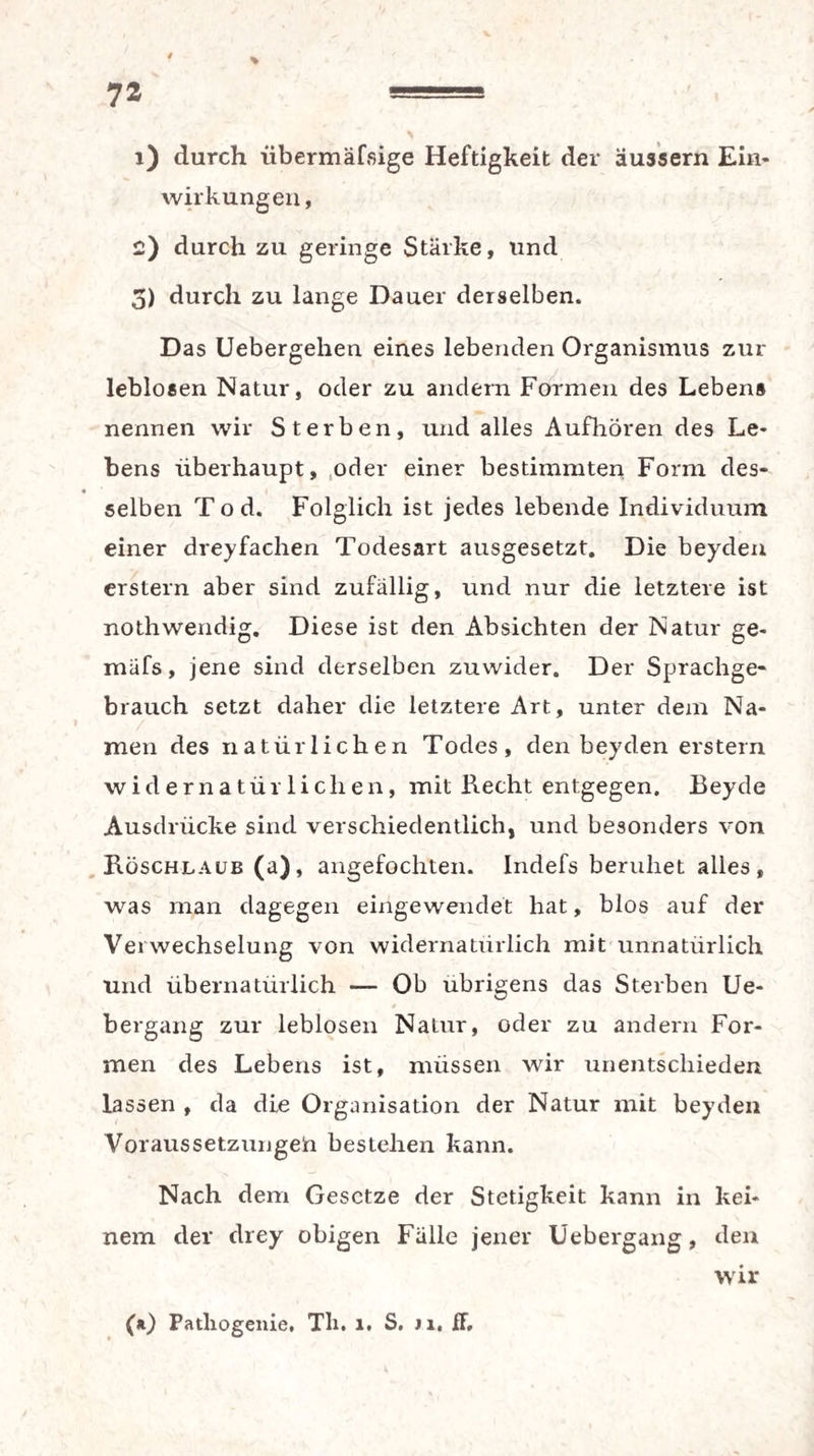 4 \ 1) durch übermäfsige Heftigkeit der äussern Ein¬ wirkungen, 2) durch zu geringe Stärke, und 5) durch zu lange Dauer derselben. Das Uebergehen eines lebenden Organismus zur leblosen Natur, oder zu andern Formen des Lebens nennen wir Sterben, und alles Aufhören des Le¬ bens überhaupt, .oder einer bestimmten Form des- ♦ * selben Tod. Folglich ist jedes lebende Individuum einer dreifachen Todesart ausgesetzt. Die beyden erstem aber sind zufällig, und nur die letztere ist nothwendig. Diese ist den Absichten der Natur ge- mäfs, jene sind derselben zuwider. Der Sprachge¬ brauch setzt daher die letztere Art, unter dem Na¬ men des natürlichen Todes, den beyden erstem widernatürlichen, mit Recht entgegen. Beyde Ausdrücke sind verschiedentlich, und besonders von Röschlaub (a), angefochten. Indefs beruhet alles, was man dagegen eingewendet hat, blos auf der Verwechselung von widernatürlich mit unnatürlich und übernatürlich — Ob übrigens das Sterben Ue- bergang zur leblosen Natur, oder zu andern For¬ men des Lebens ist, müssen wir unentschieden lassen , da die Organisation der Natur mit beyden Voraussetzungeü bestehen kann. Nach dem Gesetze der Stetigkeit kann in kei¬ nem der drey obigen Fälle jener Uebergang, den wir (*) Patliogenie, Tli. 1. S. Ji, ff.