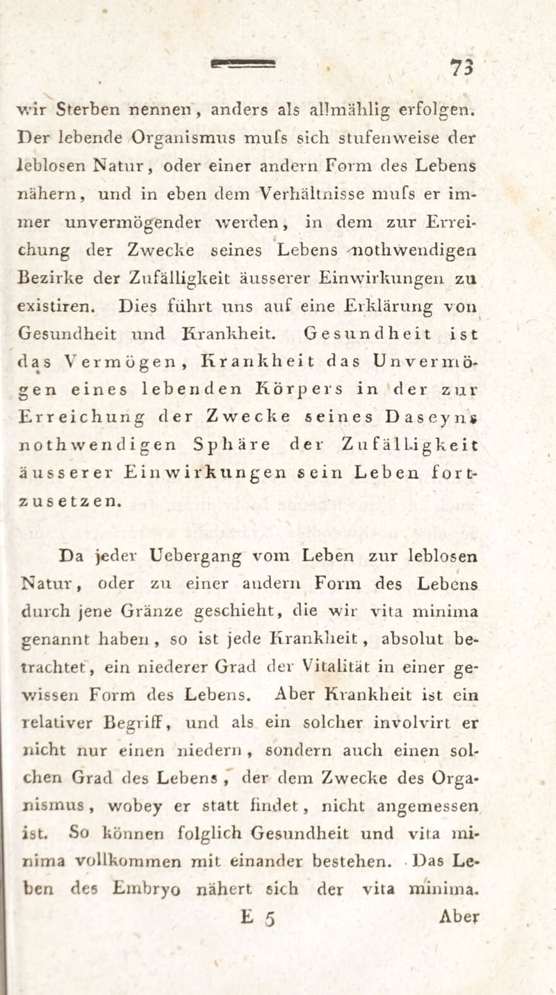 wir Sterben nennen , anders als allmählig erfolgen. Der lebende Organismus mufs sich stufenweise der leblosen Natur, oder einer andern Form des Lebens nähern, und in eben dem Verhältnisse mufs er im¬ mer unvermögender werden, in dem zur Errei¬ chung der Zwecke seines Lebens mothwendigen Bezirke der Zufälligkeit äusserer Einwirkungen zu existiren. Dies führt uns auf eine Erklärung von Gesundheit und Krankheit. Gesundheit ist das Vermögen, Krankheit das Unvermö¬ gen eines lebenden Körpers in der zur Erreichung der Zwecke seines Daseyns noth wendigen Sphäre der Zufälligkeit äusserer Einwirkungen sein Leben fort¬ zusetzen. Da jeder Uebergang vom Leben zur leblosen I Natur, oder zu einer andern Form des Lebens durch jene Gränze geschieht, die wir vita minima genannt haben , so ist jede Krankheit, absolut be¬ trachtet, ein niederer Grad der Vitalität in einer ge¬ wissen Form des Lebens. Aber Krankheit ist ein relativer Begriff, und als ein solcher involvirt er nicht nur einen niedern , sondern auch einen sol¬ chen Grad des Lebens , der dem Zwecke des Orga¬ nismus , wobey er statt findet, nicht angemessen ist. So können folglich Gesundheit und vita mi¬ nima vollkommen mit einander bestehen. -Das Le¬ ben des Embryo nähert sich der vita minima. E 5 Aber
