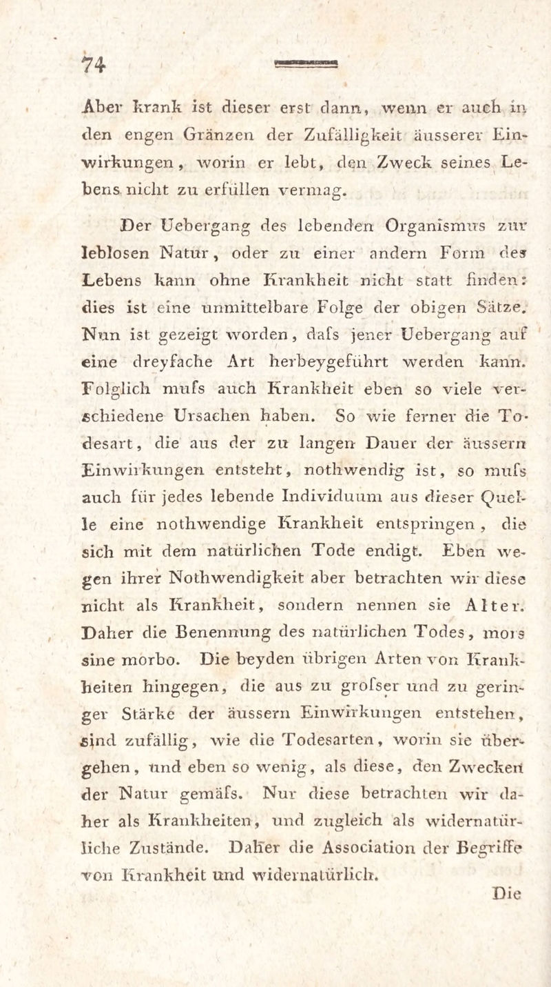 Aber krank ist dieser erst dann., wenn er auch in den engen Gränzen der Zufälligkeit äusserer Ein¬ wirkungen , worin er lebt, den Zweck seines Le¬ bens. nicht zu erfüllen vermag. Der Uebergang des lebenden Organismus zur leblosen Natur, oder zu einer andern Form des Lebens kann ohne Krankheit nicht statt finden: dies ist eine unmittelbare Folge der obigen Sätze. Nun ist gezeigt worden, dafs jener Uebergang auf eine dreyfache Art herbeygeführt werden kann. Folglich rnufs auch Krankheit eben so viele ver¬ schiedene Ursachen haben. So wie ferner die To¬ desart, die aus der zu langen Dauer der äussern Einwirkungen entsteht, nothwendfg ist, so mufs auch für jedes lebende Individuum aus dieser Quel¬ le eine nothwendige Krankheit entspringen , die sich mit dem natürlichen Tode endigt. Eben we¬ gen ihrer Nothwendigkeit aber betrachten wir diese nicht als Krankheit, sondern nennen sie Alter. Daher die Benennung des natürlichen Todes, mors sine nrorbo. Die beyden übrigen Arten von Krank¬ heiten hingegen, die aus zu grofser und zu gerin¬ ger Stärke der äussern Einwirkungen entstehen, sind zufällig, wie die Todesarten, worin sie über¬ gehen, und eben so wenig, als diese, den Zwecken der Natur gemäfs. Nur diese betrachten wir da¬ her als Krankheiten, und zugleich als widernatür¬ liche Zustände. Daher die Association der Begriffe C7 von Krankheit und widernatürlich.