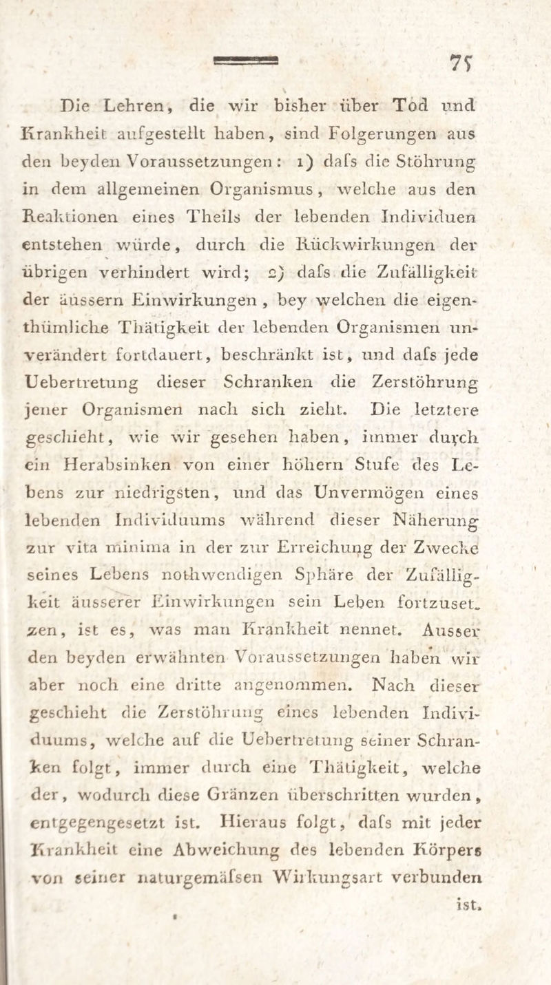 7S Die Lehren, die wir bisher über Tod und Krankheit aufgestellt haben, sind Folgerungen aus den beyden Voraussetzungen : 1) dafs die Stöhrung in dem allgemeinen Organismus, welche aus den Reaktionen eines Theils der lebenden Individuen entstehen würde, durch die Rückwirkungen der übrigen verhindert wird; e) dafs die Zufälligkeit der aussern Einwirkungen , bey welchen die eigen- thiimliclie Thätigkeit der lebenden Organismen un¬ verändert fortdauert, beschränkt ist, und dafs jede Uebertretung dieser Schranken die ZerstÖhrung jener Organismen nach sich zieht. Die letztere geschieht, wie wir gesehen haben, immer duych ein Herabsinken von einer höhern Stufe des Le¬ bens zur niedrigsten, und das Unvermögen eines lebenden Individuums während dieser Näherung zur vita minima in der zur Erreichung der Zwecke seines Lebens nothwendigen Sphäre der Zufällig¬ keit äusserer Einwirkungen sein Leben fortzuset. zen, ist es, was man Krankheit nennet. Ausser den beyden erwähnten Voraussetzungen haben wir aber noch eine dritte angenommen. Nach dieser geschieht die ZerstÖhrung eines lebenden Indivi¬ duums, welche auf die Uebertretung seiner Schran¬ ken folgt, immer durch eine Thätigkeit, welche der, wodurch diese Glänzen überschritten wurden, entgegengesetzt ist. Hieraus folgt, dafs mit jeder Krankheit eine Abweichung des lebenden Körpers von seiner naturgemäfsen Wiikungsart verbunden ist.
