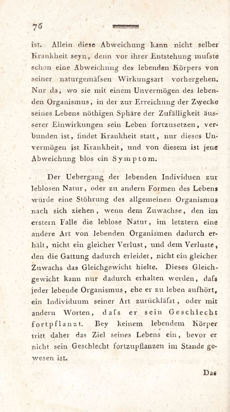 ist. Allein diese Abweichung kann nicht selber Krankheit seyn, denn vor ihrer Entstehung inufste schon eine Abweichung des lebenden Körpers von seiner naturgemäfsen Wirkungsart vorhergehen. Nur da, wo sie mit einem Unvermögen des leben¬ den Organismus, in der zur Erreichung der Z\yecke seines Lebens nöthigen Sphäre der Zufälligkeit äus¬ serer Einwirkungen sein Leben fortzusetzen, ver¬ bunden ist, findet Krankheit statt, nur dieses Un¬ vermögen ist Krankheit, und von diesem ist jene Abweichung blos ein Symptom. Der Uebergang der lebenden Individuen zur leblosen Natur, oder zu andern Formen des Lebens wurde eine Stöhrung des allgemeinen Organismus nach sich ziehen, wenn dem Zuwachse, den im erstem Falle die leblose Natur, im letztem eine andere Art von lebenden Organismen dadurch er¬ hält, nicht ein gleicher Verlust, und dem Verluste, den die Gattung dadurch erleidet, nicht ein gleicher Zuwachs das Gleichgewicht hielte. Dieses Gleich¬ gewicht kann nur dadurch erhalten werden, dafs jeder lebende Organismus, ehe er zu leben aufhört, s. ein Individuum seiner Art zurückläfst, oder mit andern Worten, dafs er sein Geschlecht fort pflanzt. Key keinem lebendem Körper tritt daher das Ziel seines Lebens ein, bevor er nicht sein Geschlecht fortzupflanzen im Stande ge¬ wesen ist. Da«