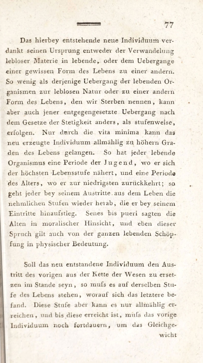 Das hievbey entstehende neue Individuum ver¬ dankt seinen Ursprung entweder der Verwandelung lebloser Materie in lebende r oder dem Uebergange einer gewissen Form des Lebens zu einer andern. So wenig als derjenige Uebergang der lebenden Or¬ ganismen zur leblosen Natur oder zu einer andern Form des Lebens, den wir Sterben nennen, kann aber auch jener entgegengesetzte Uebergang nach dem Gesetze der Stetigkeit anders, als stufenweise, erfolgen. Nur durch die vita minima kann das neu erzeugte Individuum allmählig zu höhern Gra¬ den des Lebens gelangen. So hat jeder lebende Organismus eine Periode der Jugend, wo er sich der höchsten -Lebensstufe nähert, und eine Periode des Alters, wo er zur niedrigsten zurückkehrt; so geht jeder bey seinem Austritte. aus dem Leben die nehmlichen Stufen wieder hei ab, die er bey seinem Eintritte hinaufstieg. Senes bis pueri sagten die Alten in moralischer Hinsicht, und eben dieser Spruch gilt auch von der ganzen lebenden Schöp¬ fung in physischer Bedeutung. Soll das neu entstandene Individuum den Aus¬ tritt des vorigen aus der Kette der Wesen zu erset¬ zen im Stande seyn, so mufs es auf derselben Stu¬ fe des Lebens stehen, worauf sich das letztere be¬ fand. Diese Stufe aber kann es nur allmählig er¬ reichen, und bis.diese erreicht ist, mufs das vorige Individuum noch fortdauern, um das Gleichge¬ wicht