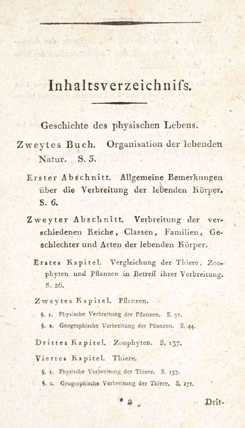 Inhal tsverzeichnifs. Geschichte des physischen Lehens. Zweytes Buch. Organisation der lebenden Natur. S. 5. Erster Abschnitt. Allgemeine Bemerkungen über die Verbreitung der lebenden Körper. S. 6. Zweyter Abschnitt. Verbreitung der ver¬ schiedenen Peeiche , Classen, Familien, Ge- schlechter und Arten der lebenden Körper. Erstes Kapitel. Vergleichung der Thiere, Zoo* phyten und Pflanzen in Betrefl ihrer Verbreitung. S. 16. Zweytes Kapitel. Pflanzen. $. i. Physische Verbreitung der Pflanzen. S. «r. §. *. Geographische Verbreitung der Pflanzen. S. 44. Drittes Kapitel. Zoophyten. S. 157. Viertes Kapitel. Thiere. §. 1. Physische Verbreitung der Thiere. S. 157. a. Geographische Verbreitung der Thiere. S, X71:. * » . Drit*