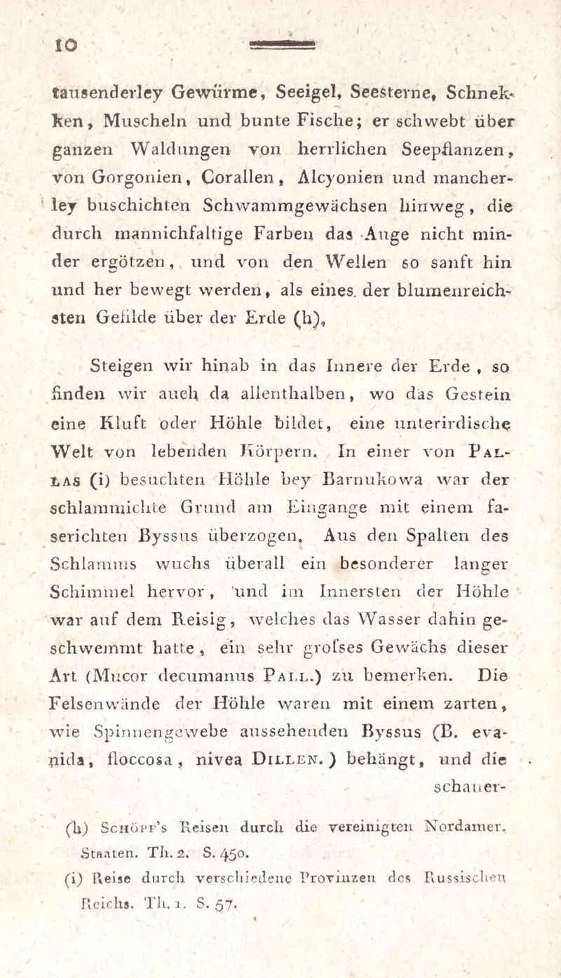 tansenderley Gewiirme, Seeigel, Seesterne, Schnec¬ ken, Muscheln und bunte Fische; er schwebt über ganzen Waldungen von herrlichen Seepflanzen, von Gorgonien , Corallen , Alcyonien und mancher- ley buschichten Schwammgewächsen hinweg, die durch mannichfaltige Farben das Auge nicht min¬ der ergötzen, und von den Weilen so sanft hin und her bewegt werden, als eines, der blumenreich¬ sten Geiilde über der Erde (h), Steigen wir hinab in das Innere der Erde , so Enden wir auch da allenthalben, wo das Gestein eine Kluft oder Höhle bildet, eine unterirdische Welt von lebenden Körpern. In einer von Pal¬ las (i) besuchten Höhle bey Barnukowa war der schlammichte Grund am Eingänge mit einem fa¬ serichten Byssus überzogen. Aus den Spalten des Schlamms wuchs überall ein besonderer langer Schimmel hervor, 'und im Innersten der Höhle war auf dem Reisig, welches das Wasser dahin ge¬ schwemmt hatte , ein sehr grofses Gewächs dieser Art (Mucor decumanus Pall.) zu bemerken. Die Felsenwände der Höhle waren mit einem zarten, wie Spinnengewebe aussehenden Byssus (B. eva- nida, floccosa , nivea Dillen.) behängt, und die schau er- (k) Schüpf’s Reisen durch die vereinigten Nordainer. Staaten. Th. 2. S. 450, (i) Preise durch verschiedene Provinzen des Russischen Pieichs. Th. 1. S. 57.