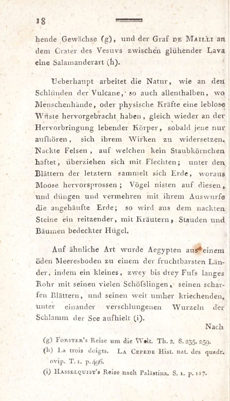 hencle Gewächse (g), und der Graf de Mailli an dem Crater des Vesuvs zwische'n glühender Lava eine Salamanderart (h). TJeberhanpt arbeitet die Natur, wie an den Schlünden der Vulcane,' so auch allenthalben, wo Menschenhände, oder physische Kräfte eine leblos« Wüste hervorgebracht haben, gleich wieder an der Hervorbringung lebender Körper, sobald jene nur aufhören, sich ihrem Wirken zu widersetzen. Nackte Felsen , auf welchen kein Staubkörnchen haftet, überziehen sich mit Flechten; unter den Blättern der letztem sammelt sich Erde, woraus Moose hervorsprossen; Vögel nisten auf diesen, und düngen und vermehren mit ihrem Auswurfe die angehäufte Erde; so wird aus dem nackten Steine ein reitzender, mit Kräutern * Stauden und Bäumen bedeckter Hügel. Auf ähnliche Art wurde Aegypten aus^emem öden Meeresboden zu einem der fruchtbarsten Län¬ der, indem ein kleines, zwey bis drey Fufs langes Rohr mit seinen vielen Schöfslingen, seinen schar¬ fen Blättern, und seinen weit umher kriechenden, unter einander verschlungenen Wurzeln der Schlamm der See aufhielt (i)* Nach (g) Forster's Reise um die W#lt. Tli. 2. S. 235. 25p. (h) La trois doigts. La Cefede Hist. nat. des qundr. ovip. T. 1. p. 496. (i) IIasselquist’s Reise nach Palästina, S. 1. p. 11J.