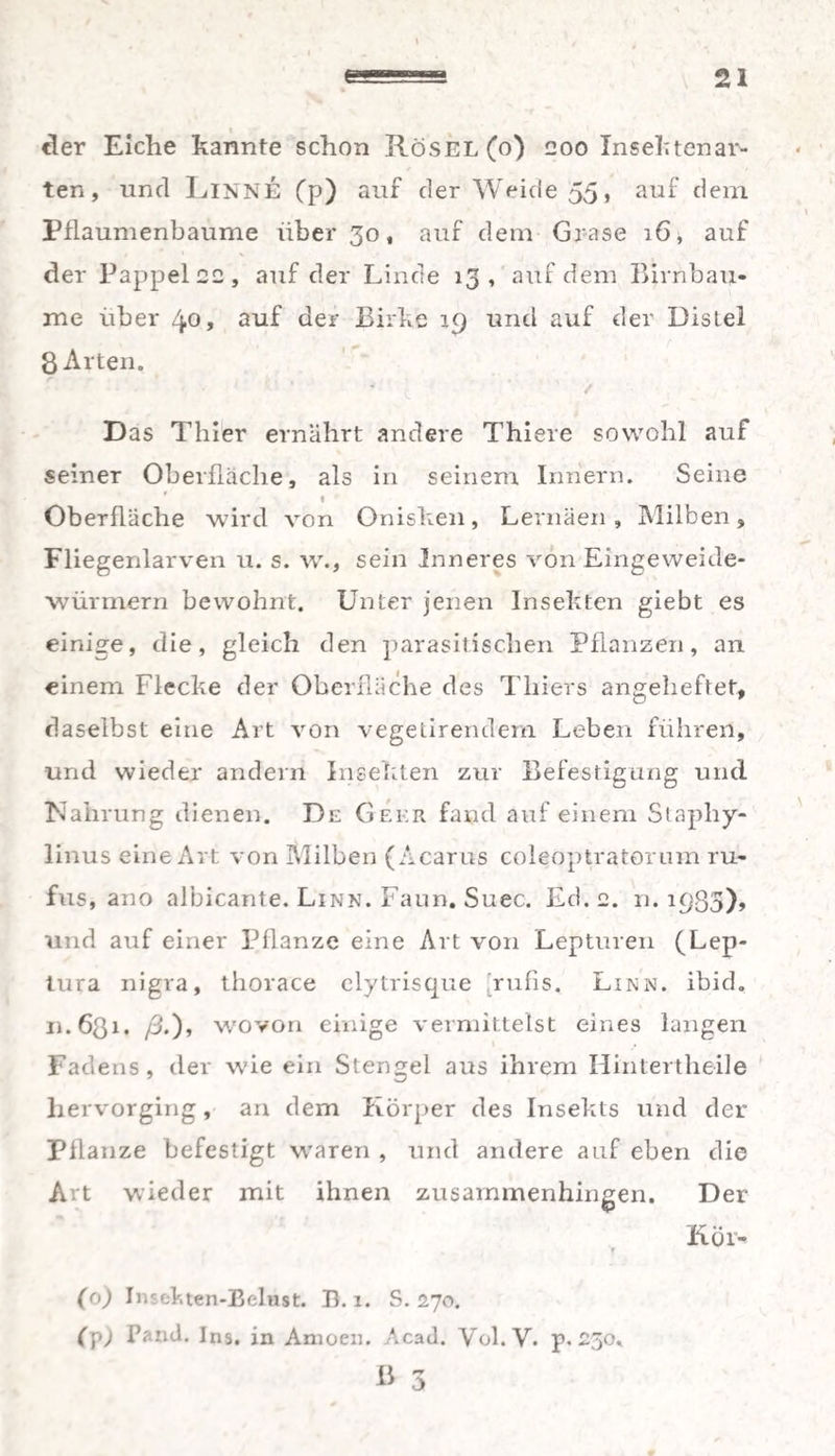 21 e der Eiche kannte schon Rösel(o) 200 Insektenar- ten, und LlNNE Cp) auf der Weide 55, auf dem Pflaumenbaume über 30, auf dem Grase 16, auf der Pappel 22, auf der Linde 13, auf dem Birnbäu¬ me über 40, auf der Birke 19 und auf der Distel 8 Arten. Das Thier ernährt andere Thiere sowohl auf seiner Oberfläche, als in seinem Innern. Seine 1 Oberfläche wird von Onisken, Lernäen, Milben, Fliegenlarven u. s. w., sein Inneres von Eingeweide¬ würmern bewohnt. Unter jenen Insekten giebt es einige, die, gleich den parasitischen Pflanzen, an einem Flecke der Oberfläche des Thiers angeheftet, daselbst eine Art von vegetirendem Leben führen, und wieder andern Insekten zur Befestigung und Nahrung dienen. De Geer fand auf einem Staphy- linus eine Art von Milben (Acarus coleoptratorum ru- fus, ano albicante. Linn. Faun. Suec. Ed. 2. und auf einer Pflanze eine Art von Lepturen (Lep- tura nigra, thorace elytrisque rufis. Linn. ibid. n.ößi. /3.), wovon einige vermittelst eines langen Fadens, der wie ein Stengel aus ihrem Hintertheile hervorging, an dem Körper des Insekts und der Pflanze befestigt waren , und andere auf eben die Art wieder mit ihnen zusammenhingen. Der Kör- (o) Insekten-Belust. Ik 1. S. 270. (p) Fand. Ins. in Amoen. Acad. Vol.V. p. 250. u 3