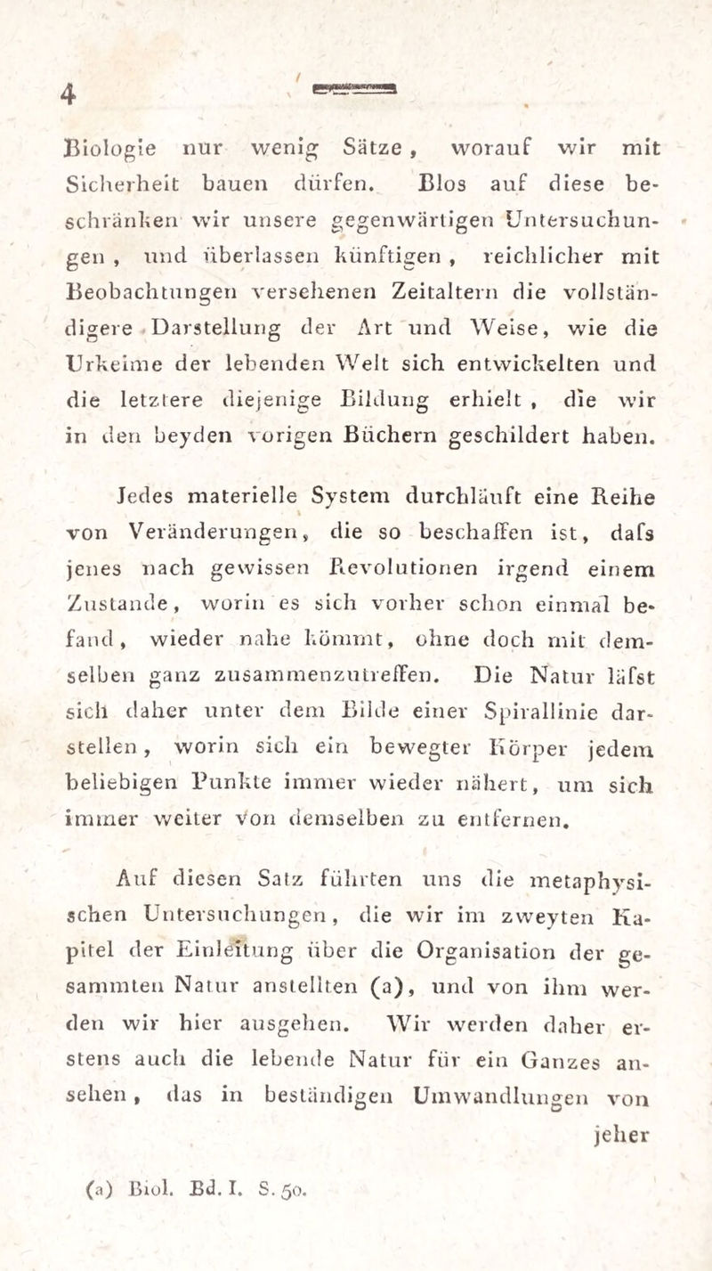 / « Biologie nur wenig Sätze , worauf wir mit Sicherheit bauen dürfen. Bios auf diese be¬ schranken wir unsere gegenwärtigen Untersuchun¬ gen , und überlassen künftigen , reichlicher mit Beobachtungen versehenen Zeitaltern die vollstän¬ digere Darstellung der Art und Weise, wie die Urkeime der lebenden Welt sich entwickelten und die letztere diejenige Bildung erhielt , die wir in den beyden vorigen Büchern geschildert haben. Jedes materielle System durchläuft eine Reihe t von Veränderungen, die so beschaffen ist, dafs jenes nach gewissen Revolutionen irgend einem Zustande, worin es sich vorher schon einmal be¬ fand, wieder nahe kömmt, ohne doch mit dem¬ selben ganz zusammenzutreffen. Die Natur läfst sich daher unter dem Bilde einer Spirallinie dar¬ stellen , worin sich ein bewegter Körper jedem beliebigen Punkte immer wieder nähert, um sich immer weiter von demselben zu entfernen. Auf diesen Satz führten uns die metaphysi¬ schen Untersuchungen, die wir im zweyten Ka¬ pitel der Einleitung über die Organisation der ge- sanunten Natur ansteliten (a), und von ihm wer¬ den wir hier ausgehen. Wir werden daher er¬ stens auch die lebende Natur für ein Ganzes an- sehen, das in beständigen Umwandlungen von jeher (a) Biol. Bd. I. S. 50.