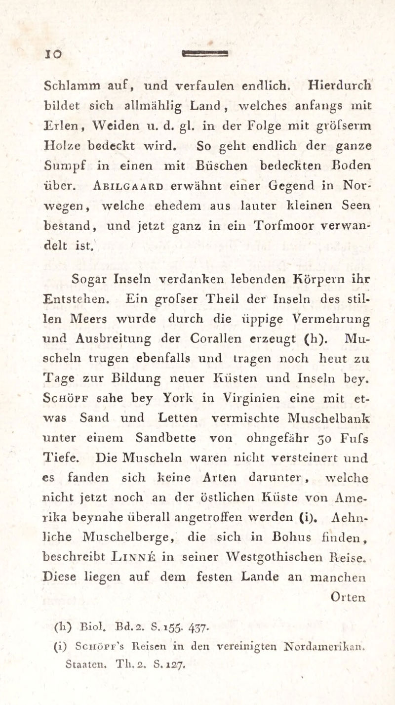 Schlamm auf, und verfaulen endlich. Hierdurch bildet sich allmählig Land, welches anfangs mit Erlen, Weiden ii. d. gl. in der Folge mit gröfserm Holze bedeckt wird. So geht endlich der ganze Sumpf in einen mit Büschen bedeckten Boden über. Abilgaard erwähnt einer Gegend in Nor¬ wegen , welche ehedem aus lauter kleinen Seen bestand, und jetzt ganz in ein Torfmoor verwan¬ delt ist.' Sogar Inseln verdanken lebenden Körpern ihr Entstehen. Ein grofser Theil der Inseln des stil¬ len Meers wurde durch die üppige Vermehrung und Ausbreitung der Corallen erzeugt (h). Mu¬ scheln trugen ebenfalls und tragen noch heut zu Tage zur Bildung neuer Küsten und Inseln bey. Schöpf sähe bey York in Virginien eine mit et¬ was Sand und Letten vermischte Muschelbank unter einem Sandbette von ohngefähr 50 Fufs Tiefe. Die Muscheln waren niclit versteinert und es fanden sich keine Arten darunter, welche nicht jetzt noch an der östlichen Küste von Ame¬ rika beynahe überall angetroffen werden (i), Aehn- liche Muschelberge, die sich in Bohus finden, beschreibt Linne in seiner Westgothischen Reise. Diese liegen auf dem festen Lande an manchen Orten (h) Biol. Bd.2. S. 155. 437. (i) Sciiopf’s Reisen in den vereinigten Nordainerilian. Staaten. Th. 2. S. 127.