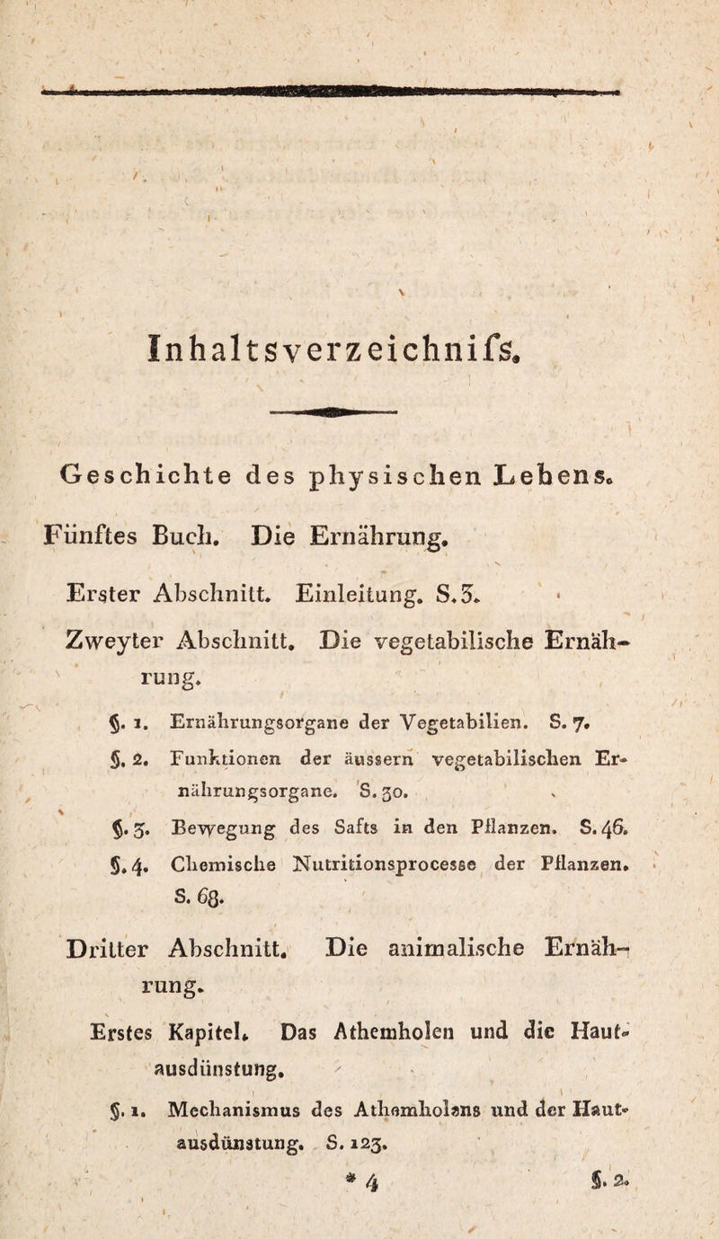 Inhal tsverzeichnifs. Geschichte des physischen Lebens. Fünftes Buch. Die Ernährung. Erster Abschnitt. Einleitung. S.5. Zweyter Abschnitt. Die vegetabilische Ernah» rung. i. Ernährungsorgane der Vegetabilien. S. 7. §. 2. Funktionen der äussern vegetabilischen Er¬ nährungsorgane. S.30. 5.5. Bewegung des Safts in den Pflanzen. S. 46. 5,4. Chemische Nutritionsprocesse der Pflanzen. S. 6ß. Dritter Abschnitt. Die animalische Ernäh¬ rung. \ • / Erstes Kapitel. Das Athemholen und die Haut« Ausdünstung. \ ' §. 1. Mechanismus des Athomholans und der Haut« ausdünstung. S. 123. * 4 §. 2* »