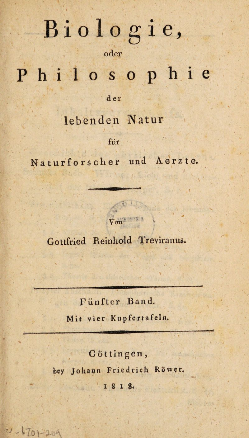 Biologie, oder i ,>v . ? . v - x •' Philosophie *'' * v • v** / ' n der i ' / V ' . \ ' , > • •* , 1 • ^ , , r, ' f ; -V : . lebenden Natur ' - ’ i ; . \ _ . für .. i ' 1 > , ' • 1 - . • ■ Naturforscher und Aerzte. . \ Von v '.*•**; }. Gottfried Reinhold Treviranus. Fünfter Band. Mit vier Kupfertafeln. Göttin gen, bey Johann Friedrich Röwcr. 18 18. • \', N,