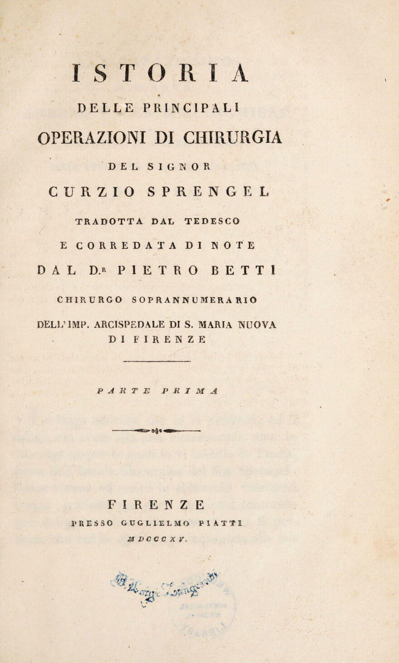 DELLE PRINCIPALI OPERAZIONI DI CHIRURGIA DEL SIGNOR CURZIO SPRENGEL TRADOTTA DAL TEDESCO E CORREDATA DI KOTE DAL D.r PIETRO RETTI CHIRURGO SOPRANNI! MERA RIO DELL’IMP. ARCISPEDALE DI S. MARIA NUOVA DI FIRENZE PARTE PRIMA ■ i'mQXUB» ■* FIRENZE PRESSO GUGLIELMO PIATTI M D C C C X V, vsv ^5