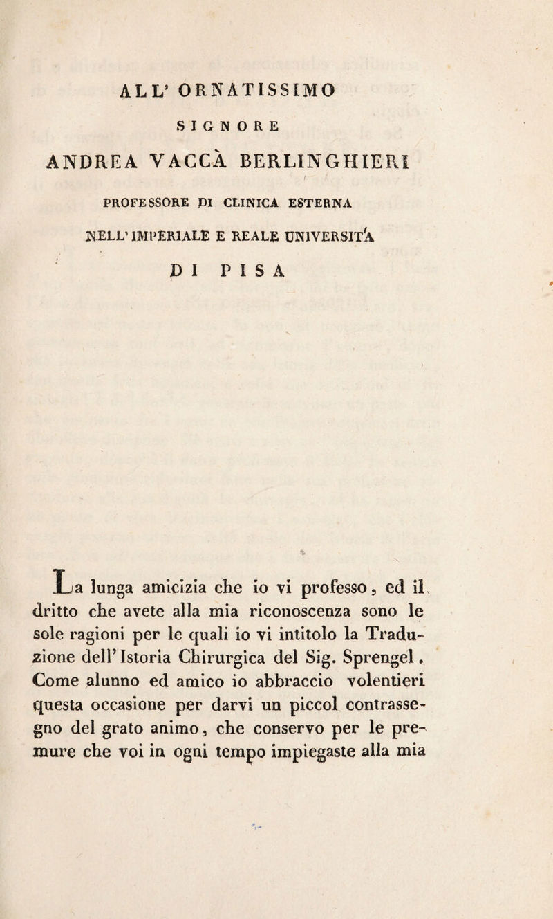 ALL’ ORNATISSIMO SIGNORE ANDREA VACCA BERLIN GHIERA / / PROFESSORE PI CLINICA ESTERNA NELL’IMPERIALE E REALE UNIVERSITÀ X) I P I S A La lunga amicizia che io vi professo, ed il, dritto che avete alla mia riconoscenza sono le sole ragioni per le quali io vi intitolo la Tradu¬ zione dell’ Istoria Chirurgica del Sig. Sprengel * Come alunno ed amico io abbraccio volentieri questa occasione per darvi un piccol contrasse¬ gno del grato animo, che conservo per le pre¬ mure che voi in ogni tempo impiegaste alla mia