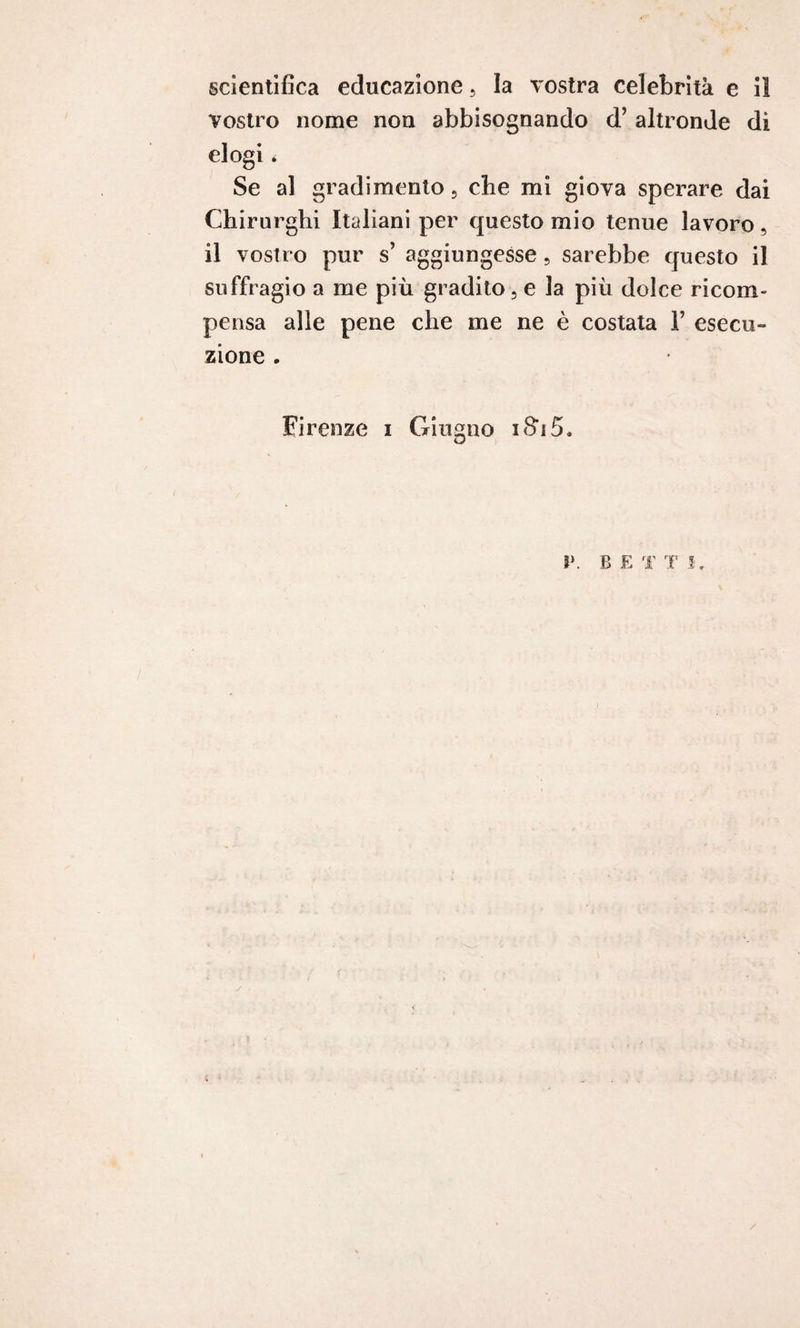 vostro nome non abbisognando d’ altronde di elogi * Se al gradimento , cbe mi giova sperare dai Chirurghi Italiani per questo mio tenue lavoro, il vostro pur s’ aggiungesse, sarebbe questo il suffragio a me più gradito, e la più dolce ricom¬ pensa alle pene che me ne è costata 1’ esecu¬ zione . Firenze i Giugno iSàS, O V, B E T T /
