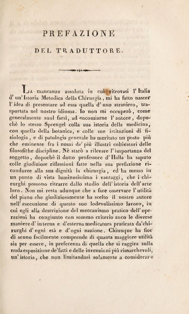 DEL TRADUTTORE- La mancanza assoluta m cui ritrovasi Y Italia! d? un’Istoria Metodica della Chirurgia , mi ha fatto nascer' l’idea di presentare ad essa quella d’uno straniero, tra¬ sportata nel nostro idioma. Io non mi occuperò, come generalmente suol farsi, ad encomiarne l’autore, dopo¬ ché lo stesso Sprengel colla sua istoria della medicina, con quella della botanica, e colle sue istituzioni di fi¬ siologia , e di patologia generale ha meritato un posto più che eminente fra i nomi de’ più illustri coltivatori delle filosofiche discipline. Nè starò a rilevare l’importanza del soggetto , dopoché il dotto professore d3 Halla ha saputo colle giudiziose riflessioni fatte nella sua prefazione ri¬ condurre alia sua dignità la chirurgia , ed ha messo in un punto di vista luminosissimo i vantaggi, che i chi¬ rurghi possono ritrarre dallo studio dell’istoria dell’arte loro. Non mi resta adunque che a fare osservare Futilità del piano che giudiziosamente ha scelto il nostro autore nell’ esecuzione di questo suo lodevolissimo lavoro, in cui egli alla descrizione del meccanismo pratico dell’ope¬ razioni ha congiunto con sommo criterio anco le diverse maniere d’interna e d’esterna medicatura praticata da’chi- rurghi d’ogni età e d’ogni nazione. Chiunque ha fìor di senno facilmente comprende di quanta maggiore utilità sia per essere, in preferenza di quella che si raggira sulla nuda esposizione de’fatti e delle invenzioni più rimarchevoli, un’istoria, che non limitandosi solamente a considerare