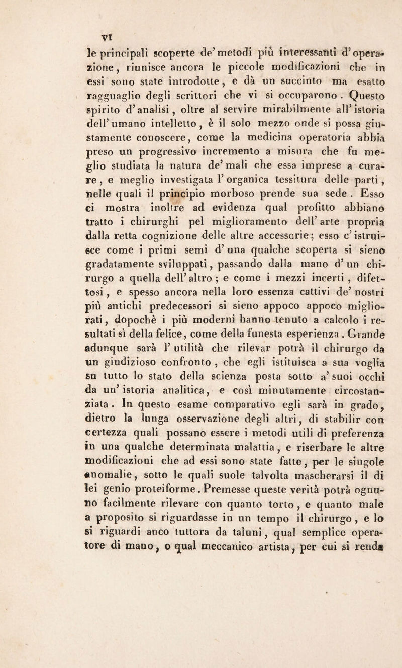 le principali scoperte de’metodi più interessami d3 opera¬ zione , riunisce ancora le piccole modificazioni che in essi sono state introdotte, e da un succinto ma esatto ragguaglio degli scrittori che vi si occuparono . Questo spirito d’analisi, oltre al servire mirabilmente all’istoria dell’umano intelletto, è il solo mezzo onde si possa giu¬ stamente conoscere, come la medicina operatoria abbia preso un progressivo incremento a misura che fu me¬ glio studiata la natura de’ mali che essa imprese a cura¬ re , e meglio investigata l’organica tessitura delle parti, nelle quali il principio morboso prende sua sede . Esso ci mostra inoltre ad evidenza qual profitto abbiano tratto i chirurghi pel miglioramento dell’ arte propria dalla retta cognizione delle altre accessorie; esso c’istrui¬ sce come i primi semi d’una qualche scoperta si sieno gradatamente sviluppati, passando dalla mano d’un chi¬ rurgo a quella dell’ altro ; e come i mezzi incerti , difet¬ tosi , e spesso ancora nella loro essenza cattivi de’ nostri più antichi predecessori si sieno appoco appoco miglio¬ rati, dopoché i più moderni hanno tenuto a calcolo i re¬ sultati sì della felice, come della funesta esperienza . Grande adunque sarà 1’ utilità che rilevar potrà il chirurgo da un giudizioso confronto , che egli istituisca a sua voglia su tutto lo stato della scienza posta sotto a’ suoi occhi da un’istoria analitica, e così minutamente circostan¬ ziata. In questo esame comparativo egli sarà in grado, dietro la lunga osservazione degli altri, di stabilir con certezza quali possano essere i metodi utili di preferenza in una qualche determinata malattia, e riserbare le altre modificazioni che ad essi sono state fatte, per le singole anomalie, sotto le quali suole talvolta mascherarsi il di lei genio proteiforme. Premesse queste verità potrà ognu¬ no facilmente rilevare con quanto torto , e quanto male a proposito si riguardasse in un tempo il chirurgo , e lo si riguardi anco tuttora da taluni, qual semplice opera¬ tore di mauo? o ^ual meccanico artista, per cui si renda