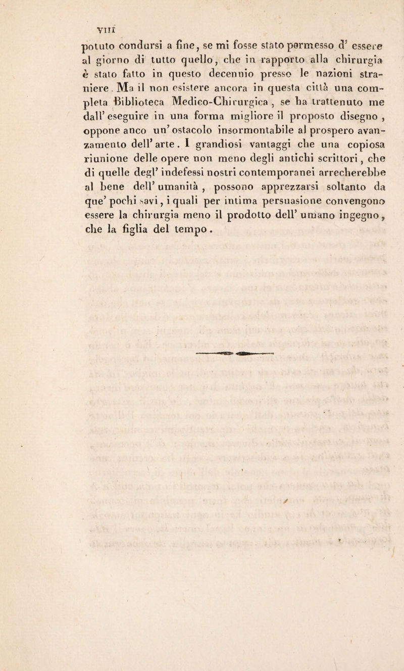 potuto condursi a fine, se mi fosse stato permesso d3 essere ai giorno di tutto quello, che in. rapporto alla chirurgia è staio fatto in questo decennio presso le nazioni stra¬ niere Mail non esistere ancora in questa città una com¬ pleta Biblioteca Medico-Chirurgica , se ha trattenuto me dall’eseguire in una forma migliore il proposto disegno, oppone anco un’ostacolo insormontabile al prospero avan¬ zamento dell’arte. I grandiosi vantaggi che una copiosa riunione delle opere non meno degli antichi scrittori, che di quelle degl’indefessi nostri contemporanei arrecherebbe al bene dell’ umanità , possono apprezzarsi soltanto da que’ pochi >avi, i quali per intima persuasione convengono essere la chirurgia meno il prodotto dell’umano ingegno? che la figlia del tempo.