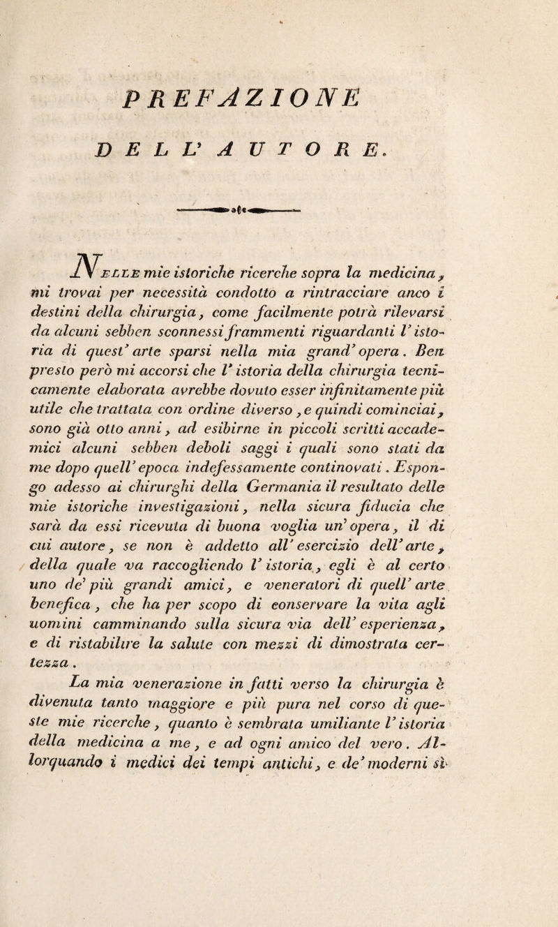 DELL’ AUTORE. J\f elle mie istoriche ricerche sopra la medicina ? mi trovai per necessità condotto a rintracciare anco i destini della chirurgia, come facilmente potrà rilevarsi da alcuni sehhcn sconnessi frammenti riguardanti V isto¬ ria di quest' arte sparsi nella mia grand'opera. Ben presto pen ò mi accorsi che V istoria della chirurgia tecni¬ camente elaborata avrebbe dovuto esser infinitamente piu utile che trattala con ordine diverso ? e quindi cominciai ? sono già otto anni , ad esibirne in piccoli scritti accade¬ mici alcuni sebben deboli saggi i quali sono stati da me dopo quell' epoca indefessamente continovati . Espon¬ go adesso ai chirurghi della Germania il resultato delle mie istoriche investigazioni, nella sicura fiducia che sarà da essi ricevuta di buona Doglia un’opera, il di cui autore, se non è addetto all' esercizio dell* arte > della quale va raccogliendo Vistoria, egli è al certo uno de’ più grandi amici, e veneratori di quell' arte benefica, che ha per scopo di conservare la vita agli uomini camminando sulla sicura via dell’ esperienza? e di ristabilire la salute con mezzi di dimostrata cer¬ tezza . La mia venerazione infatti verso la chirurgia è divenuta tanto maggiore e più pura nel corso di que¬ ste mie ricerche, quanto è sembrata umiliante Vistoria della medicina a me, e ad ogni amico del vero. Al¬ lorquando i medici dei tempi antichi, e de’moderni sb