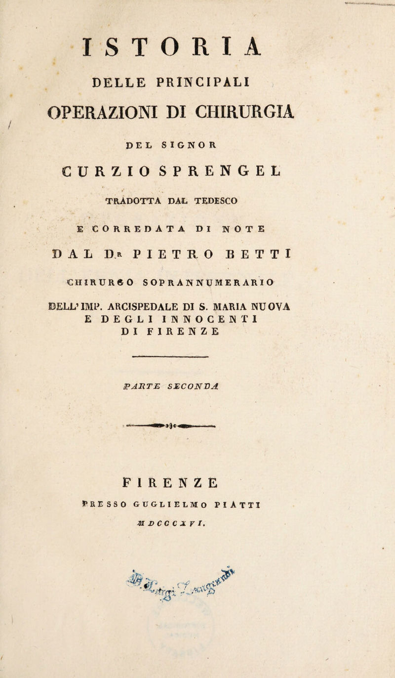 ISTORIA DELLE PRINCIPALI OPERAZIONI DI CHIRURGIA DEL SIGNOR CURZIO SPRENGEL TRADOTTA DAL TEDESCO t E CORREDATA DI NOTE DAL PIETRO BETTI CHIRURGO SOPRANNUMERARIO BELL’IMP. ARCISPEDALE DI S. MARIA NUOVA E DEGLI INNOCENTI DI FIRENZE PARTE SECONDA FIRENZE presso Guglielmo piatti ZI DCCCXVl.