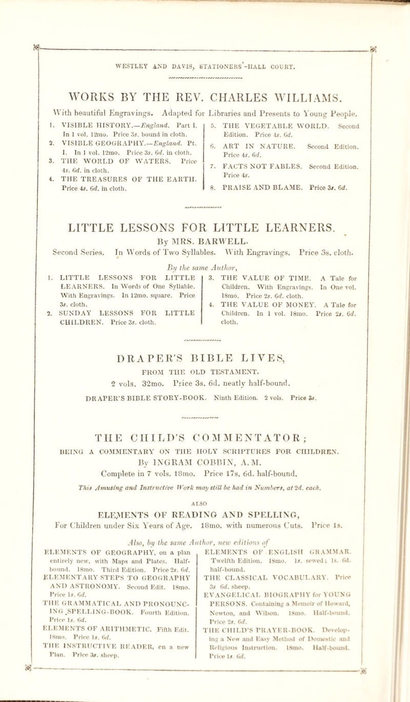 WORKS BY THE REV. CHARLES WILLIAMS. With beautiful Engravings. Adapted for Libraries and Presents to Young People. 1. VISIBLE HISTORY.— England. Parti. In 1 vol. 12mo. Price 3s. bound in cloth. 2. VISIBLE GEOGRAPHY.—England. Pt. I. In 1 vol. 12mo. Price 3s. 6d. in cloth. 3. THE WORLD OF WATERS. Price 4s. 6d. in cloth. 4. THE TREASURES OF THE EARTH. Price 4s. 6c?. in cloth. 5. THE VEGETABLE WORLD. Second Edition. Price 4s. 6d. 6. ART IN NATURE. Second Edition. Price 4s. 6d. 7. FACTS NOT FABLES. Second Edition. Price 4s. 8. PRAISE AND BLAME. Price 3s. 6d. LITTLE LESSONS FOR LITTLE LEARNERS. By MRS. BARWELL. Second Series. In Words of Two Syllables. With Engravings. Price 3s. cloth. Bit the same Author, 1. LITTLE LESSONS FOR LITTLE LEARNERS. In Words of One Syllable. With Engravings. In 12mo. square. Price 3s. cloth. 2. SUNDAY LESSONS FOR LITTLE CHILDREN. Price 3s. cloth. 3. THE VALUE OF TIME. A Tale for Children. With Engravings. In One vol. 18mo. Price 2s. 6d. cloth. 4. THE VALUE OF MONEY. A Tale for Children. In 1 vol. 18mo. Price 2s. Cd. cloth. DRAPER’S BIBLE LIVES, FROM TIIE OLD TESTAMENT. 2 vols. 3‘2mo. Price 3s. 6d. neatly half-bound. DRAPER'S BIBLE STORY-BOOK. Ninth Edition. 2 vols. Price 3s. THE CHILD’S COMMENTATOR; BEING A COMMENTARY ON THE HOLY SCRIPTURES FOR CHILDREN. By INGRAM COBBIN, A.M. Complete in 7 vols. 18mo. Price 17s. 6d. half-bound. This Amusing and Instructive Work may stiU be had in Numbers, at 2d. each. ALSO ELEMENTS OF READING AND SPELLING, For Children under Six Years of Aee. 18mo. with numerous Cuts. Price Is. O Also, hit the same A ELEMENTS OF GEOGRAPHY, on a plan entirely new, with Maps and Plates. Half- bound. 18mo. Third Edition. Price 2s. 6d. ELEMENTARY STEPS TO GEOGRAPHY AND ASTRONOMY. Second Edit. 18mo. Price Is. 6d. THE GRAMMATICAL AND PRONOUNC¬ ING .SPELLING-BOOK. Fourth Edition. Price Is. 6d. ELEMENTS OF ARITHMETIC. Fifth Edit. 18mo. Price Is. 6d. THE INSTRUCTIVE READER, on a new Plan. Price 3s. sheep. thor, new editions of ELEMENTS OF ENGLISH GRAMMAR. Twelfth Edition. 18nio. Is. sewed; Is. t&gt;d. half-bound. THE CLASSICAL VOCABULARY. Price 3s 6d. sheep. EVANGELICAL BIOGRAPHY for YOUNG PERSONS. Containing a Memoir of Howard, Newton, and Wilson. 18mo. Half-bound. Price 2s. Gd. THE CHILD'S PRAYER-BOOK. Develop¬ ing a New and Easy Method of Domestic and Religious Instruction. lSuio. Half-bound. Price Is. t]d.