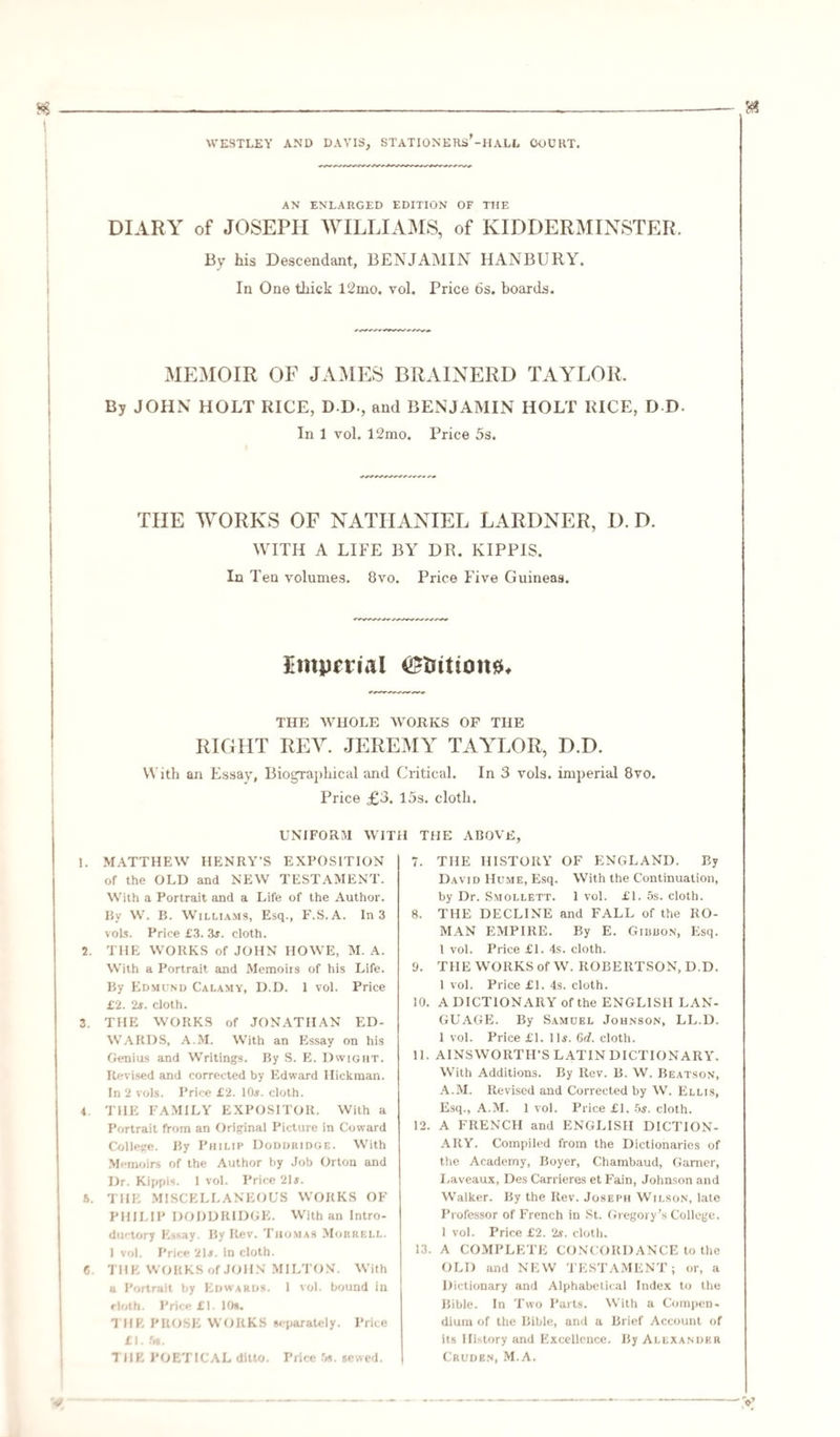 AN ENLARGED EDITION OF THE DIARY of JOSEPH WILLIAMS, of KIDDERMINSTER. By his Descendant, BENJAMIN HANBURY. In One thick l2mo. vol. Price 6s. boards. MEMOIR OF JAMES BRAINERD TAYLOR. By JOHN HOLT RICE, DD-, and BENJAMIN HOLT RICE, D D- In 1 vol. 12mo. Price 5s. THE WORKS OF NATHANIEL LARDNER, I). D. WITH A LIFE BY DR. KIPPIS. In Ten volumes. 8vo. Price Five Guineas. Imperial station#* THE WHOLE WORKS OF THE RIGHT REY. JEREMY TAYLOR, D.D. With an Essay, Biographical and Critical. In 3 vols. imperial 8vo. Price £3. 15s. cloth. UNIFORM WITH THE ABOVE 1. MATTHEW HENRY’S EXPOSITION of the OLD and NEW TESTAMENT. With a Portrait and a Life of the Author. By W. B. Williams, Esq., F.S.A. In 3 vols. Price £3. 3$. cloth. 2. THE WORKS of JOHN HOWE, M. A. With a Portrait and Memoirs of his Life. By Edmund Calamy, D.D. 1 vol. Price £2. 2#. cloth. 3. THE WORKS of JONATHAN ED¬ WARDS, A.M. With an Essay on his Genius and Writings. By S. E. Dwight. Revised and corrected by Edward Hickman. In 2 vols. Price £2. 10#. cloth. 4 THE FAMILY EXPOSITOR. With a Portrait from an Original Picture in Coward College. By Philip Doddridge. With Memoirs of the Author by Job Orton and Dr. Kippis. 1 vol. Price 21#. 5. THE MISCELLANEOUS WORKS OF PHILIP DODDRIDGE. With an Intro¬ ductory Essay. By Rev. Thomas Mourf.ll. 1 vol. Price 21#. in cloth. C. THE WORKS of JOHN MILTON. With a Portrait by Edwards. 1 vol. bound in cloth. Price £1. 10s. 1 HE PROSE WORKS separately. Price £1. 5s. THE POETICAL ditto. Price 5s. sewed. 7. THE HISTORY OF ENGLAND. By David Hume, Esq. With the Continuation, by Dr. Smollett. 1 vol. £1. 5s. cloth. 8. THE DECLINE and FALL of the RO¬ MAN EMPIRE. By E. Giuuon, Esq. 1 vol. Price £1. 4s. cloth. 9. THE WORKS of W. ROBERTSON, D.D. 1 vol. Price £1. 4s. cloth. 10. A DICTIONARY of the ENGLISH LAN¬ GUAGE. By Samuel Johnson, LL.D. 1 vol. Price £1. 11#. 6d. cloth. 11. AINSWORTH’S LATIN DICTIONARY. With Additions. By Rev. B. W. Beatson, A.M. Revised and Corrected by W. Ellis, Esq., A.M. 1 vol. Price £1. 5#. cloth. 12. A FRENCH and ENGLISH DICTION¬ ARY. Compiled from the Dictionaries of the Academy, Boyer, Chambaud, Gamer, Laveaux, Des Carrieres et Fain, Johnson and Walker. By the Rev. Joseph Wilson, late Professor of French in St. Gregory’s College. 1 vol. Price £2. 2#. cloth. 13. A COMPLETE CONCORDANCE to the OLD and NEW TESTAMENT; or, a Dictionary and Alphabetical Index to the Bible. In Two Parts. With a Compen- dium of the Bible, and a Brief Account of its History and Excellence. By Alexander Cruden, M.A.