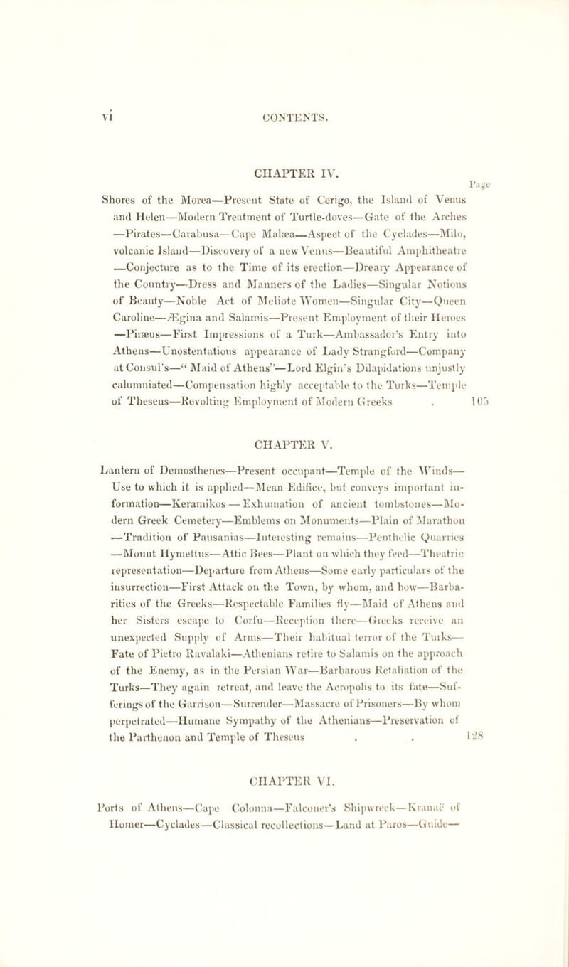 CHAPTER IV. Page Shores of the Morea—Present State of Cerigo, the Island of Venus and Helen—Modern Treatment of Turtle-doves—Gate of the Arches —Pirates—Carabusa—Cape Malaea—Aspect of the Cyclades—Milo, volcanic Island—Discovery of a new Venus—Beautiful Amphitheatre —Conjecture as to the Time of its erection—Dreary Appearance of the Country—-Dress and Manners of the Ladies—Singular Notions of Beauty—Noble Act of Meliote Women—Singular City—Queen Caroline—Angina and Salainis—Present Employment of their Heroes —Piraeus—First Impressions of a Turk—Ambassador’s Entry into Athens—Unostentatious appearance of Lady Strangford—Company at Consul's—“Maid of Athens’’—Lord Elgin's Ddapidations unjustly calumniated—Compensation highly acceptable to the Turks—Temple of Theseus—Revolting Employment of Modern Greeks . 105 CHAPTER V. Lantern of Demosthenes—Present occupant—Temple of the Winds— Use to which it is applied—Mean Edifice, but conveys important in¬ formation—Keramikos — Exhumation of ancient tombstones—Mo¬ dern Greek Cemetery—Emblems on Monuments—Plain of Marathon —Tradition of Pausanias—Interesting remains—Penthelic Quarries —Mount Hymettus—Attic Bees—Plant on which they feed—Theatric representation—Departure from Athens—Some early particulars of the insurrection—First Attack on the Town, by whom, and how—Barba¬ rities of the Greeks—Respectable Families fly—Maid of Athens and her Sisters escape to Corfu—Reception there—Greeks receive an unexpected Supply of Arms—Their habitual terror of the Turks— Fate of Pietro Ravalaki—Athenians retire to Salamis on the approach of the Enemy, as in the Persian War—Barbarous Retaliation of the Turks—They again retreat, and leave the Acropolis to its fate—Suf¬ ferings of the Garrison—Surrender—Massacre of Prisoners—By whom perpetrated—Humane Sympathy of the Athenians—Preservation of the Parthenon and Temple of Theseus . . 1-8 CHAPTER VI. Ports of Athens—Cape Colonna—Falconer’s Shipwreck—Kranae of Homer—Cyclades—Classical recollections—Land at Paros—Guide—