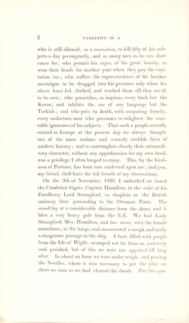who is still allowed, as a recreation, to kill fifty of his sub¬ jects a day peremptorily, and as many men as he can show cause for; who permits his rajas, of his great bounty, to wear their heads for another year when they pay the capi¬ tation tax; who suffers the representatives of his brother sovereigns to be dragged into his presence only when his slaves have fed, clothed, and washed them till they are fit to he seen ; who proscribes, as impious, every book but the Koran, and inhibits the use of any language but ihe Turkish ; and who puts to death, with unsparing ferocity, every audacious man who presumes to enlighten the vene¬ rable ignorance of his subjects. That such a people actually existed in Europe at the present day we always thought one of the most curious and scarcely credible facts of modern history ; and to contemplate closely their extraordi¬ nary character, without any apprehension for my own head, was a privilege I often longed to enjoy. This, by the kind¬ ness of Fortune, has been now conferred upon me ; and you, my friend, shall have the full benefit of my observations. On the 9th of November, 1820, I embarked on board the Cambrian frigate. Captain Hamilton, in the suite of his Excellency Lord Strangford, as chaplain to the British embassy then proceeding to the Ottoman Porte. The vessel lay at a. considerable distance from the shore, and it blew a very heavy gale from the N.E. We had Lady Strangford, Mrs. Hamilton, and her sister, with the female attendants, in the barge, and encountered a rough and really a dangerous passage to the ship. A boat, filled with people from the Isle ol Wight, swamped not far from us, and every soul perished, but of this we were not apprized till long alter. In about an hour we were under wehdi, and passing the Needles, where it was necessary to put the pilot on shore as soon as we had cleared the shoals. For this pur-