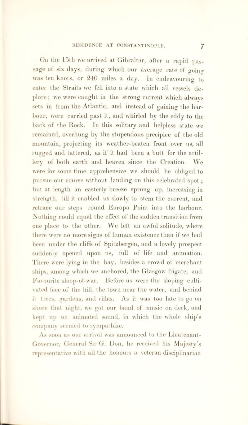 On the 15th we arrived at Gibraltar, after a rapid pas¬ sage of six days, during which our average rate of going was ten knots, or 240 miles a day. In endeavouring to enter the Straits we fell into a state which all vessels de¬ plore; we were caught in the strong current which always sets in from the Atlantic, and instead of gaining the har¬ bour, were carried past it, and whirled by the eddy to the back of the Rock. In this solitary and helpless state we remained, overhung by the stupendous precipice of the old mountain, projecting its weather-beaten front over us, all rugged and tattered, as if it had been a butt for the artil¬ lery of both earth and heaven since the Creation. We were for some time apprehensive we should be obliged to pursue our course without landing on this celebrated spot; but at length an easterly breeze sprung up, increasing in strength, till it enabled us slowly to stem the current, and retrace our steps round Europa Point into the harbour. Nothing could equal the effect of the sudden transition from one place to the other. We left an awful solitude, where there were no more signs of human existence than if we had been under the cliffs of Spitsbergen, and a lovely prospect suddenly opened upon us, full of life and animation. There were lying in the bay, besides a crowd of merchant ships, among which we anchored, the Glasgow frigate, and Favourite sloop-of-war. Before us were the sloping culti¬ vated face of the hill, the town near the water, and behind it trees, gardens, and villas. As it was too late to go on shore that night, we got our band of music on deck, and kept up an animated sound, in which the whole ship’s company seemed to sympathize. As soon as our arrival was announced to the Lieutenant- Governor, General Sir G. Don, he received his Majesty’s representative with all the honours a veteran disciplinarian