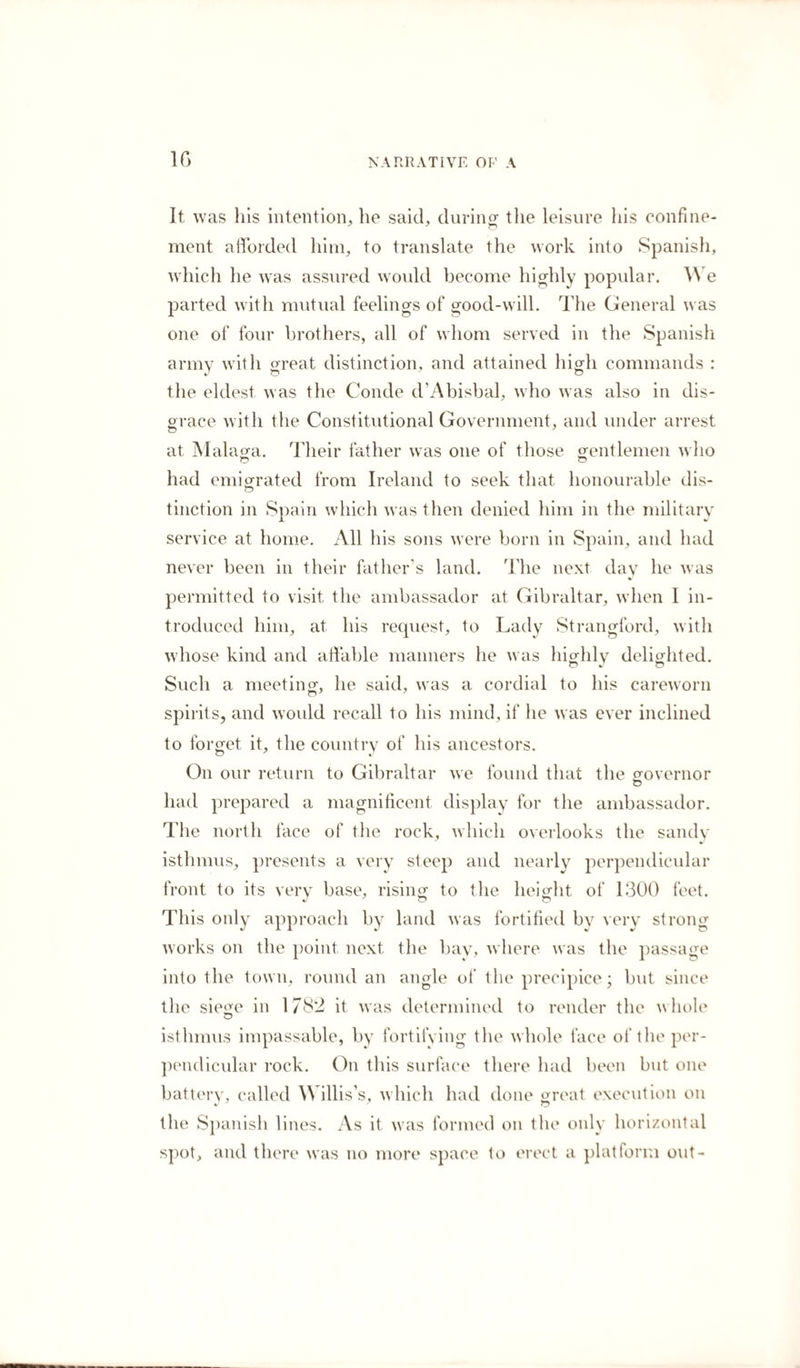 1G It was his intention, he said, during tlie leisure his confine¬ ment afforded him, to translate the work into Spanish, which he was assured would become highly popular. W e parted with mutual feelings of good-will. The General was one of four brothers, all of whom served in the Spanish army with great distinction, and attained high commands : the eldest was the Conde d’Abisbal, who was also in dis¬ grace with the Constitutional Government, and under arrest at Malaga. Their father was one of those gentlemen who had emigrated from Ireland to seek that honourable dis¬ tinction in Spain which was then denied him in the military service at home. All his sons were born in Spain, and had never been in their father's land. The next day he was permitted to visit the ambassador at Gibraltar, when I in¬ troduced him, at his request, to Lady Strangford, with whose kind and affable manners he was highly delighted. Such a meeting, he said, was a cordial to his careworn spirits, and would recall to his mind, if he was ever inclined to forget it, the country of his ancestors. On our return to Gibraltar we found that the governor had prepared a magnificent display for the ambassador. The north face of the rock, which overlooks the sandy isthmus, presents a very steep and nearly perpendicular front to its very base, rising to the height of 1300 feet. This only approach by land was fortified by very strong works on the point next the bay, where was the passage into the town, round an angle of the precipice; but since the siege in 1782 it was determined to render the v hole O isthmus impassable, by fortifying the whole face of the per¬ pendicular rock. On this surface there had been but one battery, called Willis’s, which had done great execution on the Spanish lines. As it was formed on the only horizontal spot, and there was no more space to erect a platform out-