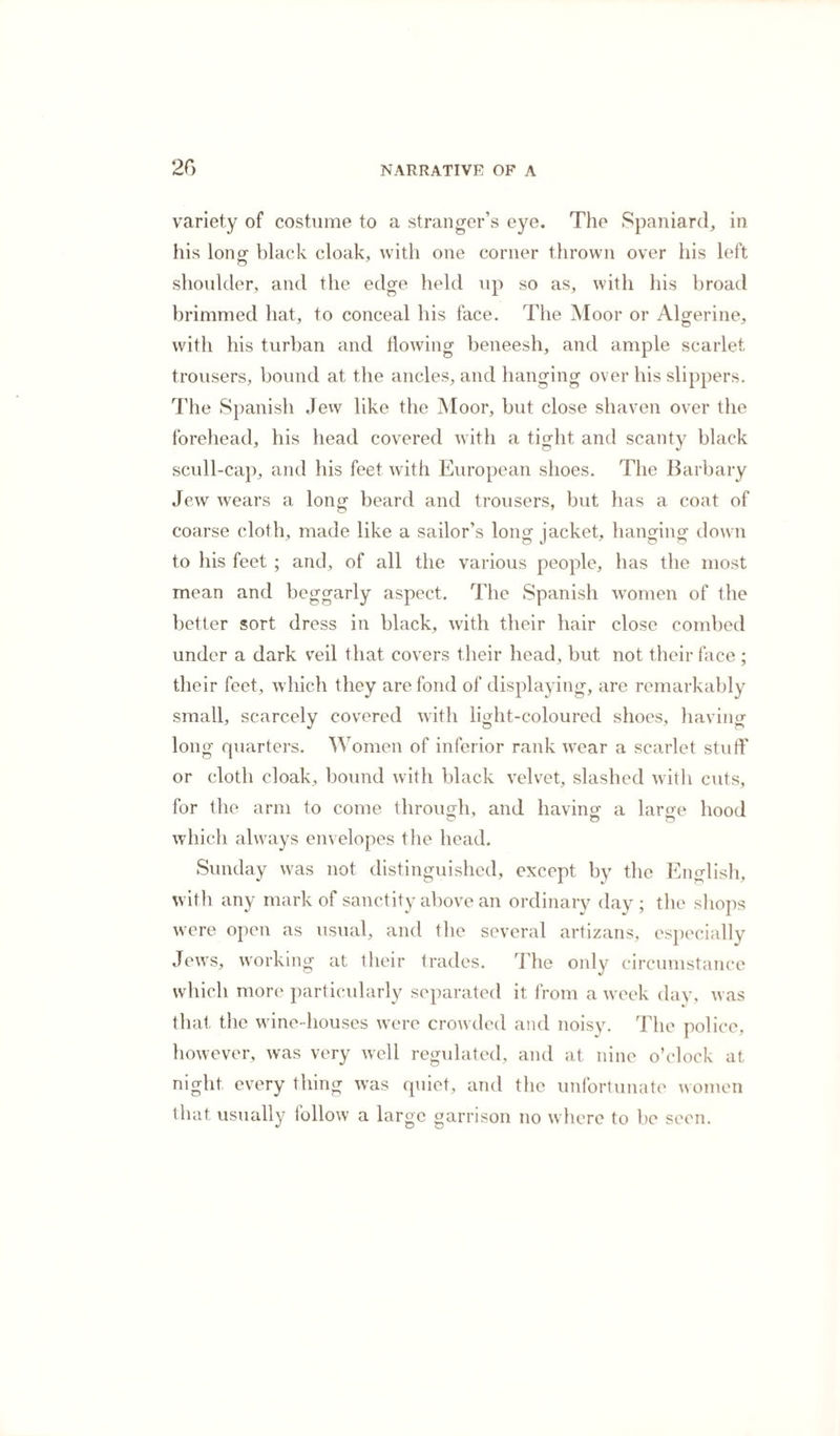 variety of costume to a stranger’s eye. The Spaniard, in his Iono- black cloak, with one corner thrown over his left o shoulder, and the edge held up so as, with his broad brimmed hat, to conceal his face. The Moor or Algerine, with his turban and flowing beneesh, and ample scarlet trousers, bound at the ancles, and hanging over his slippers. The Spanish Jew like the Moor, but close shaven over the forehead, his head covered with a tight and scanty black scull-cap, and his feet with European shoes. The Barbary Jew wears a long beard and trousers, but has a coat of coarse cloth, made like a sailor’s long jacket, hanging down to his feet ; and, of all the various people, has the most mean and beggarly aspect. The Spanish women of the better sort dress in black, with their hair close combed under a dark veil that covers their head, but not their face ; their feet, which they are fond of displaying, are remarkably small, scarcely covered with light-coloured shoes, having long quarters. Women of inferior rank wear a scarlet stuff or cloth cloak, bound with black velvet, slashed with cuts, for the arm to come through, and having a large hood O o o which always envelopes the head. Sunday was not distinguished, except by the English, with any mark of sanctity above an ordinary day ; the shops were open as usual, and the several artizans, especially Jews, working at their trades. The only circumstance which more particularly separated it from a week day, was that the wine-houses were crowded and noisy. The police, however, was very well regulated, and at nine o’clock at night every thing was quiet, and the unfortunate women that usually follow a large garrison no where to be seen.