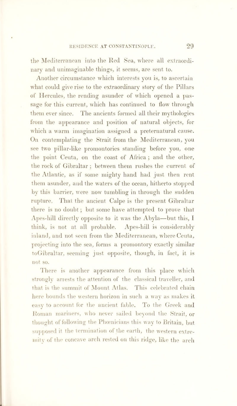the Mediterranean into the Red Sea, where all extraordi¬ nary and unimaginable things, it seems, are sent to. Another circumstance which interests you is, to ascertain what could give rise to the extraordinary story of the Pillars of Hercules, the rending asunder of which opened a pas¬ sage for this current, which has continued to flow through them ever since. The ancients formed all their mythologies from the appearance and position of natural objects, for which a warm imagination assigned a preternatural cause. On contemplating the Strait from the Mediterranean, you see two pillar-like promontories standing before you, one the point Ceuta, on the coast of Africa ; and the other, the rock of Gibraltar; between them rushes the current of the Atlantic, as if some mighty hand had just then rent them asunder, and the waters of the ocean, hitherto stopped by this barrier, were now tumbling in through the sudden rupture. That the ancient Calpe is the present Gibraltar there is no doubt; but some have attempted to prove that Apes-hill directly opposite to it was the Abyla—but this, I think, is not at all probable. Apes-hill is considerably inland, and not seen from the Mediterranean, where Ceuta, projecting into the sea, forms a promontory exactly similar toGibraltar, seeming just opposite, though, in fact, it is not so. There is another appearance from this place which strongly arrests the attention of the classical traveller, and that is the summit of Mount Atlas. This celebrated chain here bounds the western horizon in such a way as makes it easy to account for the ancient fable. To the Greek and I toman mariners, who never sailed beyond the Strait, or thought of following the Phoenicians this way to Britain, but supposed it the termination of the earth, the western extre-