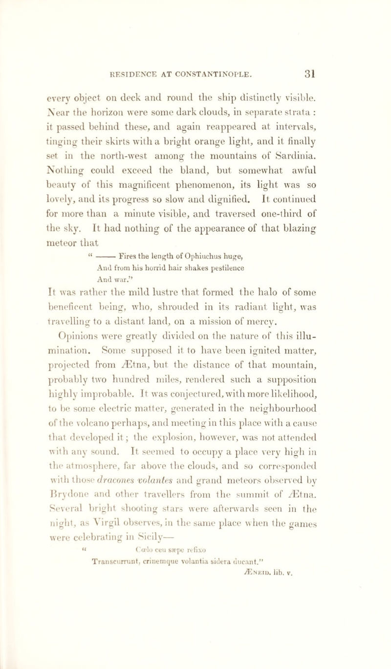 every object on deck and round the ship distinctly visible. Near the horizon were some dark clouds, in separate strata : it passed behind these, and again reappeared at intervals, tinging their skirts with a bright orange light, and it finally set in the north-west, among- the mountains of Sardinia. o Nothing could exceed the bland, but somewhat awful beauty of this magnificent phenomenon, its light was so lovely, and its progress so slow and dignified. It continued for more than a minute visible, and traversed one-third of the sky. It had nothing of the appearance of that blazing meteor that “ -Fires the length of Ophiuchus huge, And from his horrid hair shakes pestilence And war.” It was rather the mild lustre that formed the halo of some beneficent being, who, shrouded in its radiant light, was travelling to a distant land, on a mission of mercv. Opinions were greatly divided on the nature of this illu¬ mination. Some supposed it to have been ignited matter, projected from zEtna, but the distance of that mountain, probably two hundred miles, rendered such a supposition highly improbable. It was conjectured, with more likelihood, to be some electric matter, generated in the neighbourhood of the volcano perhaps, and meeting in this place with a cause that developed it; the explosion, however, was not attended with any sound. It seemed to occupy a place very high in the atmosphere, far above tlie clouds, and so corresponded with those dracones volantes and grand meteors observed by Brydone and other travellers from the summit of /Etna. Several bright shooting stars were afterwards seen in the night, as A irgil observes, in the same place when the games were celebrating in Sicilv— “ Casio ceu saepe refixo Transcurrunt. crinemque volantia sidera uucant.” ZEneid. lib. v.