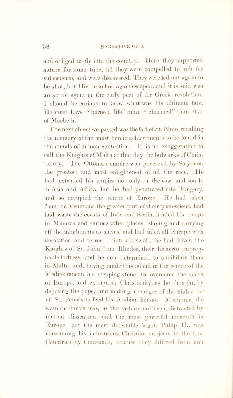 and obliged to fly into the country. Here they supported nature for some time, till they were compelled to rob lor subsistence, and were discovered. They were led out again to be shot, but Hieromachos again escaped, and it is said was an active agent in the early part of the Greek revolution. I should be curious to know what was his ultimate late. He must have “ borne a life” more “ charmed” than that of Macbeth. The next object we passed was the fort of St. Elmo, recalling the memory of the most heroic achievements to be found in the annals of human contention. It is no exaggeration to call the Knights of Malta at that day the bulwarks of Chris- O v tianity. The Ottoman empire was governed by Solyman, the greatest and most enlightened of all the race. He had extended his empire not only in the east and south, in Asia and Africa, but he had penetrated into Hungary, and so occupied the centre of Europe. lie had taken from the Venetians the greater part of their possessions, had laid waste the coasts of Italy and Spain, landed his troops in Minorca and various other places, slaying and carrying off the inhabitants as slaves, and had filled all Europe with desolation and terror. But, above all, he had driven the Knights of St. John from Rhodes, their hitherto impreg¬ nable fortress, and he now determined to annihilate them in Malta, and, having made this island in the centre of the Mediterranean his stepping-stone, to overcome the south of Europe, and extinguish Christianity, as he thought, by deposing the pope, and making a manger of the high altar of St. Peter’s to feed his Arabian horses. Meantime, the western church was, as the eastern had been, distracted by mutual dissension, and the most powerful monarch in Europe, but the most detestable bigot, Philip II., was massacring his industrious Christian subjects in the how Countries by thousands, because tliev ditiered from him