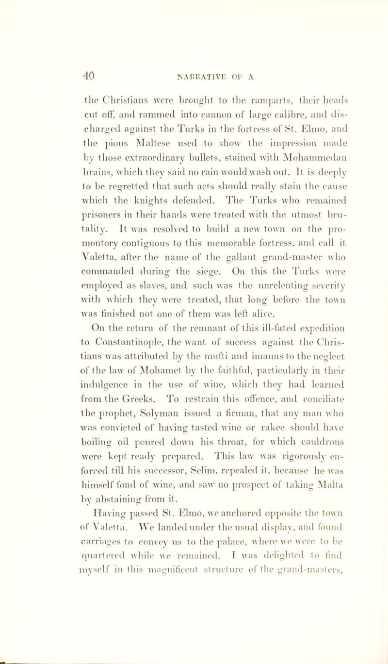 the Christians were brought, to the ramparts, their heads cut off, and rammed into cannon of large calibre, and dis¬ charged against the Turks in the fortress of St. Elmo, and the pious Maltese used to show the impression made by those extraordinary bullets, stained with Mohammedan brains, which they said no rain would wash out. It is deeply to be regretted that such acts should really stain the cause which the knights defended. The Turks who remained prisoners in their hands were treated with the utmost bru¬ tality. It was resolved to build a new town on the pro¬ montory contiguous to this memorable fortress, and call it Valetta, after the name of the gallant grand-master who Go commanded during the siege. On this the Turks were o o employed as slaves, and such was the unrelenting severity with which they were treated, that long before the town was finished not one of them was left alive. On the return of the remnant of this ill-fated expedition to Constantinople, the want of success against the Chris¬ tians was attributed by the mufti and imauns to the neglect of the law of Mohamet by the faithful, particularly in their indulgence in the use of wine, which they had learned from the Greeks. To restrain this offence, and conciliate the prophet, Solyman issued a firman, that any man who was convicted of having tasted wine or rakee should have boiling oil poured down his throat, for which cauldrons were kept ready prepared. This law was rigorously en¬ forced till his successor, Selim, repealed it, because he was himself fond of wine, and saw no prospect of taking Malta by abstaining from it. Having passed St. Elmo, we anchored opposite the town of Valetta. We landed under the usual display, and found carriages to convey us to the palace, where we were to be quartered while we remained. I was delighted to find myself in this magnificent structure of the grand-masters, v O