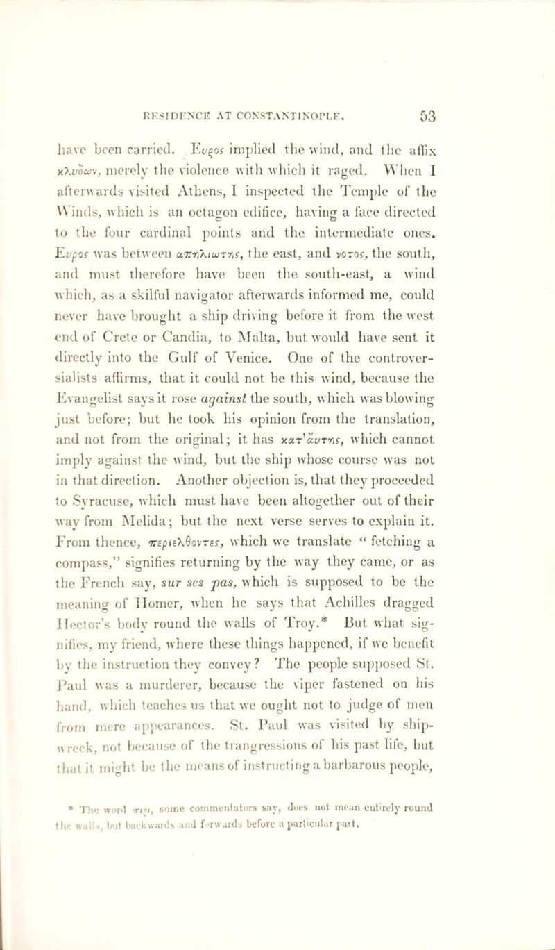 have been carried. Eu%os implied the wind, and the affix xXvouy, merely the violence with which it raged. When I afterwards visited Athens, I inspected the Temple of the Winds, which is an octagon edifice, having a face directed to the four cardinal points and the intermediate ones. Evpos was between a.7rri\iu&gt;Tns, the east, and yoror, the south, and must therefore have been the south-east, a wind which, as a skilful navigator afterwards informed me, could never have brought a ship driving before it from the west, end of Crete or Candia, to Malta, but would have sent it directly into the Gulf of Venice. One of the controver¬ sialists affirms, that it could not be this wind, because the Evangelist says it rose against the south, which was blowing just before; but he took his opinion from the translation, and not from the original; it has xarauTins, which cannot imply against the wind, but the ship whose course was not in that direction. Another objection is, that they proceeded to Syracuse, which must have been altogether out of their way from Melida; but the next verse serves to explain it. From thence, TrspisXQovres, which we translate “ fetching a compass,” signifies returning by the way they came, or as the French say, sur ses pas, which is supposed to be the meaning of Ilomcr, when he says that Achilles dragged Hector’s body round the walls of Troy.* But what sig¬ nifies, my friend, where these things happened, if we benefit by the instruction they convey? The people supposed St. Paul was a murderer, because the viper fastened on his hand, which teaches us that we ought not to judge of men from mere appearances. St. Paul was visited by ship¬ wreck, not because of the trangressions of his past life, but that it might be the means of instructing a barbarous people, * The wont some commentators say, does not mean entirely round the walls, but backwards and forwards before a particular putt.
