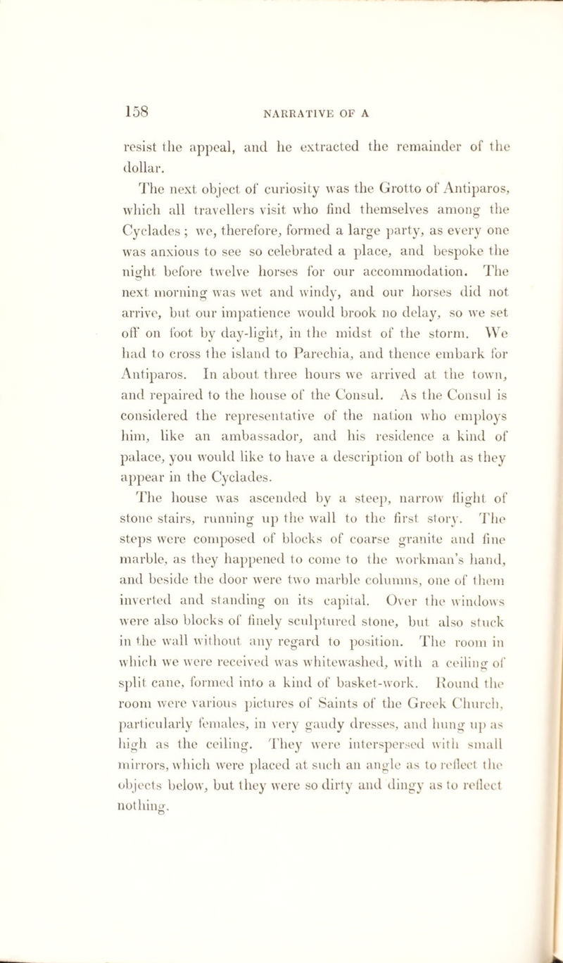 which has given it more celebrity in England is, that on slabs taken from this quarry the chronicles of Greece were engraved in capital letters, containing every memorable epoch a, from the year 1582 a. c., to the year 264 a. c., when they were sculptured. They were obtained at Smyrna, from this island by M. de Peiresc, a French¬ man, and purchased from him by the Earl of Arundel, by whom they were presented to the University of Oxford, where they are now known as the Arundelian Marbles. On my return to the monastery, the Caloyers were sitting at their meal, consisting of cheese, bread, olives, tigs, and tasteless curds, with sweet red wine, and they invited me to partake of them. I was surprised, on taking my seat, to find myself opposite a very comely young woman, with dark eyes, and a laughing, cheerful countenance. The impression I always had of these convents was, that no woman was ever admitted ; and so rigid is the exclusion, that in some of them even the females of every animal are strictly interdicted, and the Caloyers feel infinite incon¬ venience, as they are deprived of the principal food of such establishments, milk and eggs, because cows and hens are prohibited inmates. This you may think an absurdity too extravagant for any rational beings to entertain, but 1 assure you it is the fact, particularly in the convents of Mount Athos. It is not so, however, in Paros; and whatever Gre¬ gory, the Byzantine historian, may affirm*, here were the “ wanton eyes and the seductive blandishment” at the table of the refectory. The Caloyer who attended me, informed the rest that I had made a sketch of the sculpture in the cavern, and they ' x yvvxrxuv nXu; ixst |uvxuXix, xx) xxoXxtrrov o/x/xx xx) xoftuxrixti. N. Greg. Hist. Byz., lib. xiv.