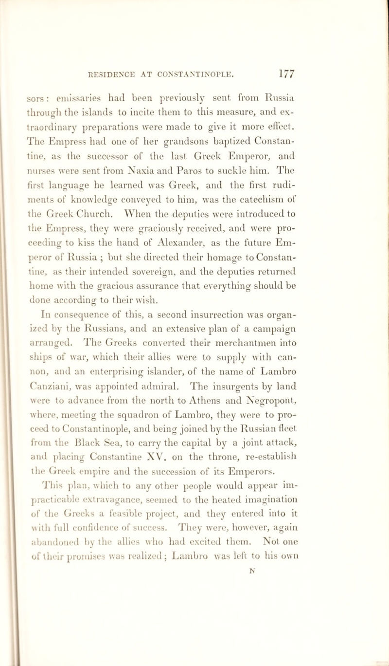 and as he said himself, in one of his last letters, “ he had nailed his colours to the mast.” His death was considered at the time by the Greeks of Constantinople almost as serious a calamity as that of Lord Byron. His title and connexions in England, independent of his personal merit, gave him a consideration in their eyes little less than that of his noble companion. We had scarcely left the Greek islands when the insur¬ rection burst out there; and among- other sources of infor- 7 O mation of the first events which occurred, I procured at Constantinople a MS. journal, kept by one of our consular agents in the island of Naxia, from day to day, from which most of the following details are taken. o One of the plans of the Russians to get possession of Con¬ stantinople was, to excite an insurrection of the Greeks, and make an impression upon their minds that the object, was onlv their liberation from the tyranny of the Turks, and the establishment of a Greek prince in the capital. When the Russian fleet, therefore, had appeared among the islands on a former occasion, they were everywhere received as deli¬ verers ; they threw up fortifications on the island of Paros, where they established themselves, and the first objects that were pointed out to us on landing were the dilapidated walls of their intrenchments, among which were found copecs and other Russian coins, accidentally left there by the soldiers. At the peace which followed, the islands in their possession were restored, but the Russians affected to stipulate for the safety of the inhabitants by a general am¬ nesty, and certain concessions which they knew would not be observed. A fetva of the Mufti had declared that, on such occasions, “ no faith was to be kept with Christians,” and on the retirement of the Russians, the Turks rushed upon the islanders, and committed the most horrible