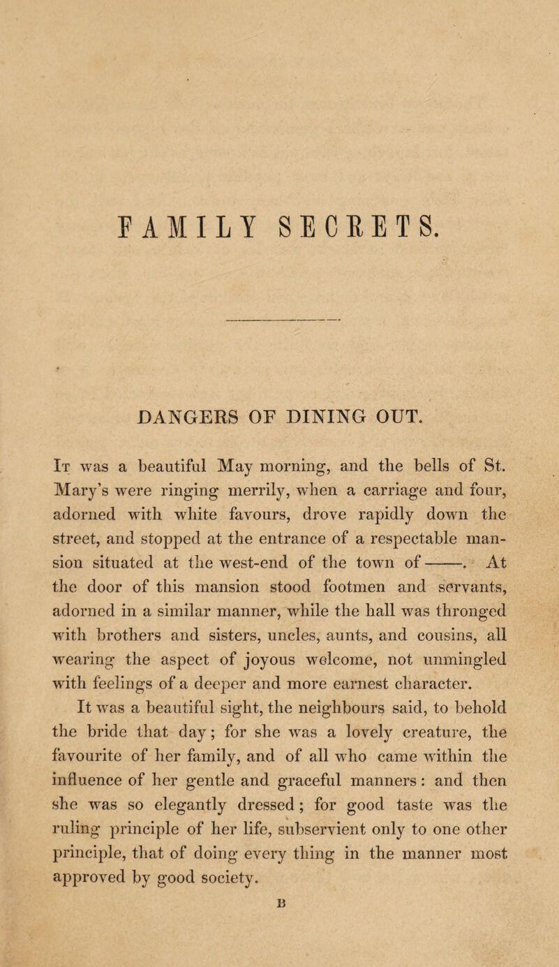 FAMILY SECRETS. DANGERS OF DINING OUT. It was a beautiful May morning, and the bells of St. Mary’s were ringing merrily, when a carriage and four, adorned writh white favours, drove rapidly down the street, and stopped at the entrance of a respectable man¬ sion situated at the west-end of the town of-At the door of this mansion stood footmen and servants, adorned in a similar manner, while the hall was thronged with brothers and sisters, uncles, aunts, and cousins, all wearing the aspect of joyous welcome, not unmingled with feelings of a deeper and more earnest character. It was a beautiful sight, the neighbours said, to behold the bride that day; for she was a lovely creature, the favourite of her family, and of all who came within the influence of her gentle and graceful manners: and then she was so elegantly dressed ; for good taste was the ruling principle of her life, subservient only to one other principle, that of doing every thing in the manner most approved by good society. B