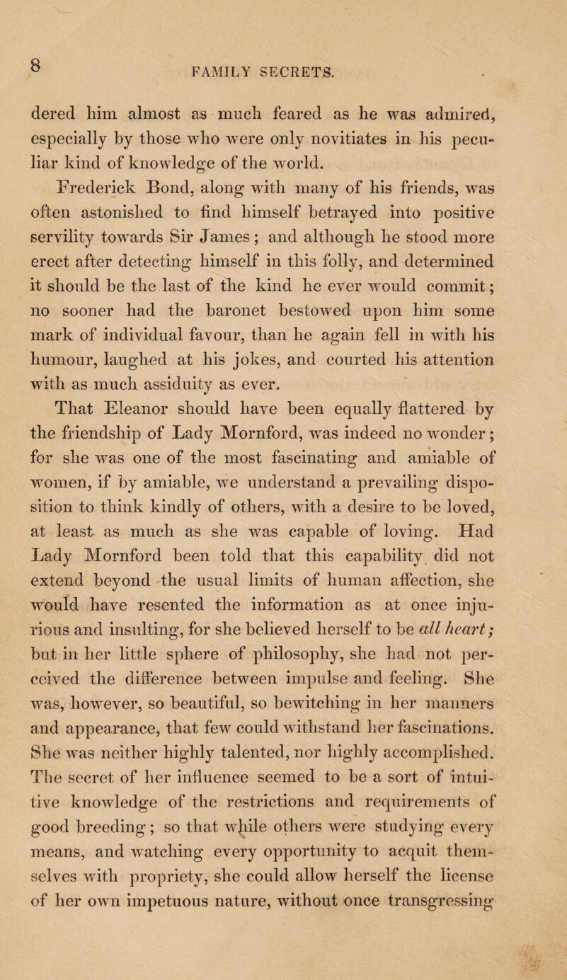 FAMILY SECRETS. dered him almost as much feared as he was admired, especially by those who were only novitiates in his pecu¬ liar kind of knowledge of the world. Frederick Bond, along with many of his friends, was often astonished to find himself betrayed into positive servility towards Sir J ames; and although he stood more erect after detecting himself in this folly, and determined it should be the last of the kind he ever would commit; no sooner had the baronet bestowed upon him some mark of individual favour, than he again fell in with his humour, laughed at his jokes, and courted his attention with as much assiduity as ever. That Eleanor should have been equally flattered by the friendship of Lady Mornford, was indeed no wonder; for she was one of the most fascinating and amiable of women, if by amiable, we understand a prevailing dispo¬ sition to think kindly of others, with a desire to be loved, at least as much as she was capable of loving. Had Lady Mornford been told that this capability did not extend beyond the usual limits of human affection, she would have resented the information as at once inju¬ rious and insulting, for she believed herself to be all heart; but in her little sphere of philosophy, she had not per¬ ceived the difference between impulse and feeling. She was, however, so beautiful, so bewitching in her manners and appearance, that few could withstand her fascinations. She was neither highly talented, nor highly accomplished. The secret of her influence seemed to be a sort of intui¬ tive knowledge of the restrictions and requirements of good breeding; so that wjiile others were studying every means, and watching every opportunity to acquit them¬ selves with propriety, she could allow herself the license of her own impetuous nature, without once transgressing