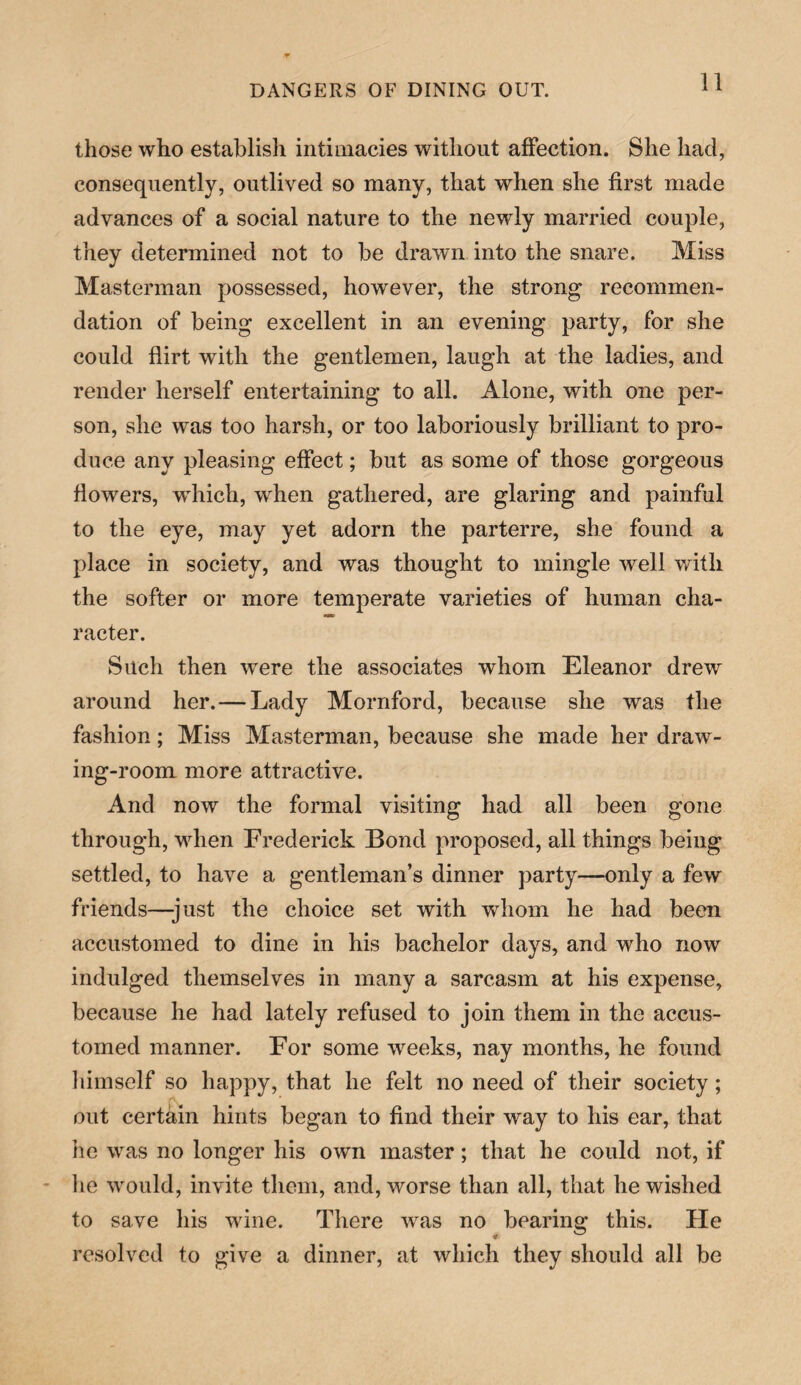 those who establish intimacies without affection. She had, consequently, outlived so many, that when she first made advances of a social nature to the newly married couple, they determined not to be drawn into the snare. Miss Masterman possessed, however, the strong recommen¬ dation of being excellent in an evening party, for she could flirt with the gentlemen, laugh at the ladies, and render herself entertaining to all. Alone, with one per¬ son, she was too harsh, or too laboriously brilliant to pro¬ duce any pleasing effect; but as some of those gorgeous flowers, wdiich, when gathered, are glaring and painful to the eye, may yet adorn the parterre, she found a place in society, and was thought to mingle well with the softer or more temperate varieties of human cha¬ racter. Such then were the associates whom Eleanor drew around her. — Lady Mornford, because she was the fashion; Miss Masterman, because she made her draw¬ ing-room more attractive. And now the formal visiting had all been gone through, when Frederick Bond proposed, all things being settled, to have a gentleman’s dinner party—only a few friends—-just the choice set with whom he had been accustomed to dine in his bachelor days, and who now indulged themselves in many a sarcasm at his expense, because he had lately refused to join them in the accus¬ tomed manner. For some weeks, nay months, he found himself so happy, that he felt no need of their society; out certain hints began to find their way to his ear, that he was no longer his own master; that he could not, if he would, invite them, and, worse than all, that he wished to save his wine. There was no bearing this. He resolved to give a dinner, at which they should all be