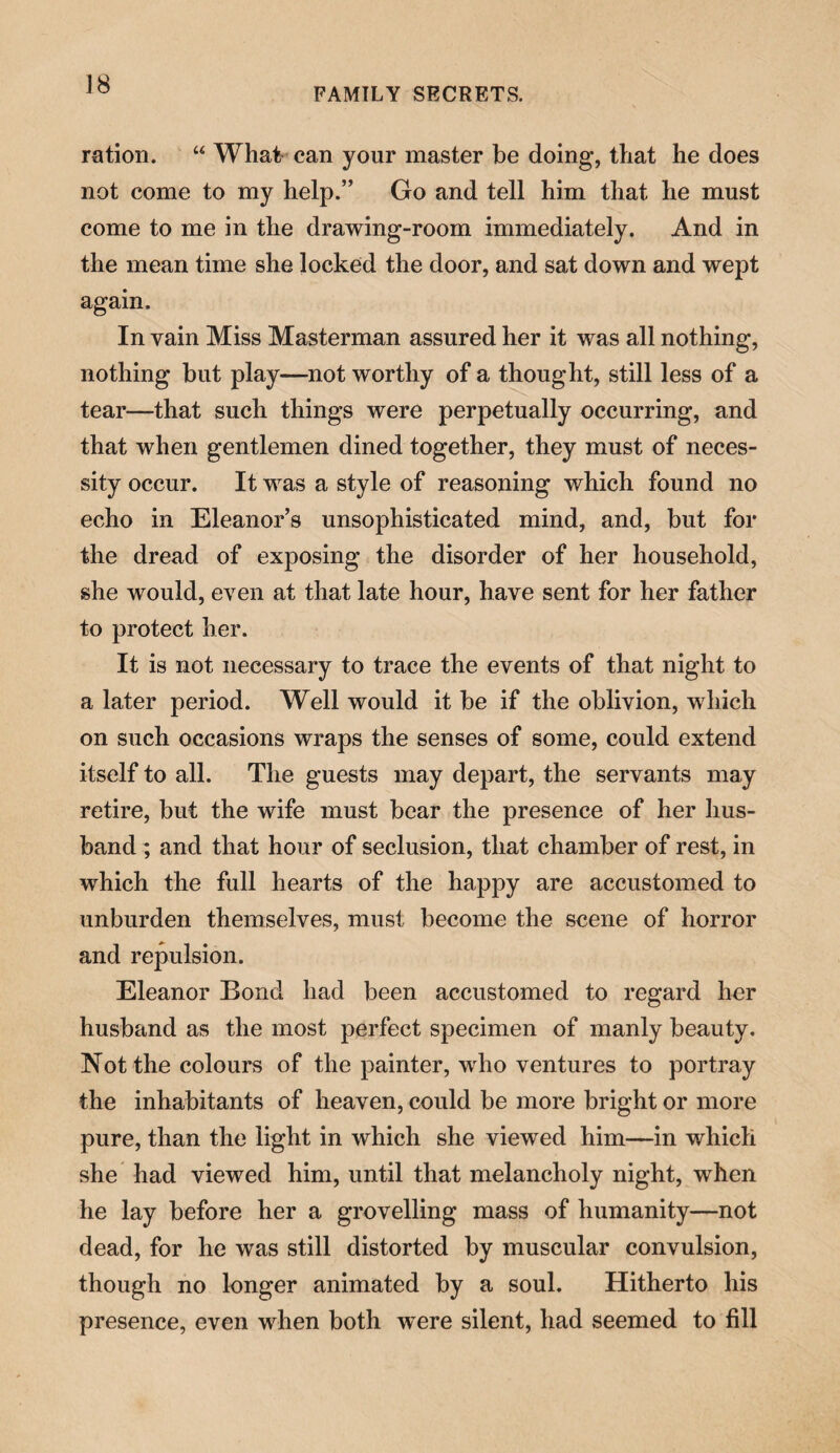 J8 FAMILY SECRETS. ration. “ What can your master be doing, that he does not come to my help.” Go and tell him that he must come to me in the drawing-room immediately. And in the mean time she locked the door, and sat down and wept again. In vain Miss Masterman assured her it was all nothing, nothing but play—not worthy of a thought, still less of a tear—that such things were perpetually occurring, and that when gentlemen dined together, they must of neces¬ sity occur. It was a style of reasoning which found no echo in Eleanor’s unsophisticated mind, and, but for the dread of exposing the disorder of her household, she would, even at that late hour, have sent for her father to protect her. It is not necessary to trace the events of that night to a later period. Well would it be if the oblivion, which on such occasions wraps the senses of some, could extend itself to all. The guests may depart, the servants may retire, but the wife must bear the presence of her hus¬ band ; and that hour of seclusion, that chamber of rest, in which the full hearts of the happy are accustomed to unburden themselves, must become the scene of horror and repulsion. Eleanor Bond had been accustomed to regard her husband as the most perfect specimen of manly beauty. Not the colours of the painter, who ventures to portray the inhabitants of heaven, could be more bright or more pure, than the light in which she viewed him—in which she had viewed him, until that melancholy night, when he lay before her a grovelling mass of humanity—not dead, for he was still distorted by muscular convulsion, though no longer animated by a soul. Hitherto his presence, even when both were silent, had seemed to fill