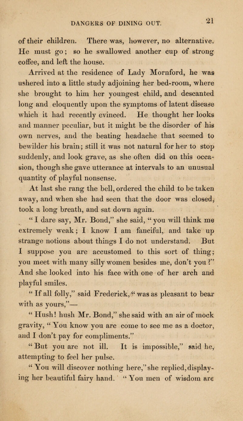 of their children. There was, however, no alternative. He must go; so he swallowed another cup of strong coffee, and left the house. Arrived at the residence of Lady Mornford, he was ushered into a little study adjoining her bed-room, where she brought to him her youngest child, and descanted long and eloquently upon the symptoms of latent disease which it had recently evinced. He thought her looks and manner peculiar, but it might be the disorder of his own nerves, and the beating headache that seemed to bewilder his brain; still it was not natural for her to stop suddenly, and look grave, as she often did on this occa¬ sion, though she gave utterance at intervals to an unusual quantity of playful nonsense. At last she rang the bell, ordered the child to be taken away, and when she had seen that the door was closed, took a long breath, and sat down again. “ I dare say, Mr. Bond,” she said, “ you will think me extremely weak; I know I am fanciful, and take up strange notions about things I do not understand. But I suppose you are accustomed to this sort of thing; you meet with many silly women besides me, don’t you ?” And she looked into his face with one of her arch and playful smiles. “ If all folly,” said Frederick, “ was as pleasant to bear with as yours,”— “ Hush! hush Mr. Bond,” she said with an air of mock gravity, “ You know you are come to see me as a doctor, and I don’t pay for compliments.” “ But you are not ill. It is impossible,” said he, attempting to feel her pulse. “ You will discover nothing here,” she replied, display¬ ing her beautiful fairy hand. “ Yrou men of wisdom are