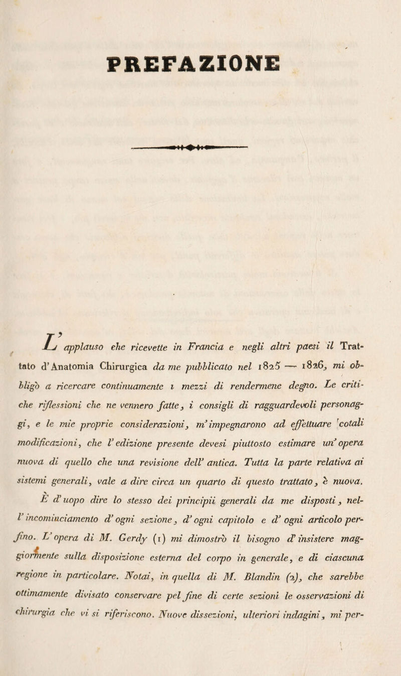 262 sposizione a lobi che ne costituisce uno elei principali caratteri. Non prolungando¬ si dal lato dei muscoli, esse fermami in generale allo strato lamelloso che tap¬ pezza la ghiandola all’ indietro. Nel tes¬ suto pinguedinoso, all’ opposto, si vedono prolungarsi in tutte le direzioni, e for¬ mare delle gettate che sembrano servire di radici ai cancheri, e che si devono di¬ ligentemente estirpare quando si voglia avere qualche probabilità di buona riu¬ scita, in caso di siffatte malattie. Così tramezzata da laminette quasi esangui, costituita essa medesima da un tessuto elastico, resistente, bianco, mancante di vasi apparenti, la mammella, destinata d’ altronde ad un uffizio nel quale entra molto la chimica, difficilmente si presta ad infiammazioni spiegate, a suppurazioni veramente flemmonose, e rende ragione, con tal tessitura, dei dolori che v’ indu¬ cono le più lievi malattie acute, come pure dell’ impossibilità quasi assoluta di dissiparle altrimenti che coll’ estirpazione. La sua maggiore vascolarità, il suo volu¬ me minore, la mancanza d’ogni fun¬ zione, 1’ avvicinano un poco più agli altri tessuti dell’ uomo, perciò gl’ induramenti infiammatorii vi assumono più di frequente lo stato subacuto e terminano facilmente colla risoluzione. Ciò nulla ostante, sic¬ come gli stessi elementi vi si riscontrano, semplicissimo riesce che il canchero vi si osservi anche talvolta. I minutissimi granelli che si vedono alF intorno della circonferenza, essendo come perduti nel tessuto cellulare, in molte donne si gon¬ fiano talora in modo da simulare una corona dolorosa ad ogni epoca mestrua¬ le, oppure a periodi variabili dai quaranta ai cinquanta anni. E questo un genere di malattia da me spesso osservato sul cader dell’età, che in nessun luogo trovo descrit¬ to, che non si deve confondere coi tumori indicati da Colles, e che non mi sembrò aver relazione collo scirro. Siccome la ghiandola o i suoi tumori disorganizzatori discendono variamente nella grondaja che separa il margine inferiore del gran pet¬ torale dalle coste, giova, per non divide¬ re questo muscolo, togliere le parti da alto in basso j e, per evitare gli stiramenti continui della cicatrice, è bene che le in¬ cisioni sieno eseguite paralellamente alle sue fibre, vale a dire da alto in basso e dall’ infuori all’ indentro. Per moderare i dolori che produrrebbero le contrazioni dello stesso organo nel tempo della cura della ferita, conseguenza dell’ amputazio¬ ne della mammella, bisogna tenere immo¬ bile il braccio. D’altronde, benché il male costringa spesso ad interessare il muscolo gran pettorale ed a giungere talvolta fino alle coste, di cui si può anche esportare una porzione, comprendendo anche la pleura, come lo prova una bella operazione di simil fatta praticata da Ri- cherand, e nei tempi passati da Aymar, parecchi fascetti del gran pettorale re¬ stano intatti al disopra, della cicatrice, dopo la guarigione, il membro corrispon¬ dente ricupera la libertà dei movimenti, in un modo più completo che a prima vista non si crederebbe. 8.° Vasi lattiferi — Nascenti da mol¬ tissime radicette, come tutti i canali es¬ cretori, nei lobetti della ghiandola, alcuni provenienti anche dallo strato pinguedi¬ noso, secondo Haller, i condotti lattei o vasi galottofori s’ aprono alla superficie del capezzolo, formando una specie di annaftìatojo. Parecchi d’ essi trovansi tal¬ mente vicini alla pelle, il loro volume è tanto considerevole in alcune donne lattanti, che una leggerissima incisione o qualunque altra ferita può aprirli nei dintorni dell’ aureola, o rimanere fistolo¬ sa per tutto il tempo dell’ allattamento. Sede speciale della malattia conosciuta sotto il nome di pelo o ingorgamento delle mammelle nelle donne puerpere, sembra realmente, in siffatta circostanza, che il latte siasi rappigliato nel loro in¬ terno, e che, divenuto corpo straniero, irriti colla sua presenza e produca 1’ in¬ fiammazione del tessuto cellulare circon¬ vicino. Seguendo tale idea si consigliaro¬ no i linimenti ammoniacali, coll’ intenzio¬ ne di ridonare alla materia lattea la