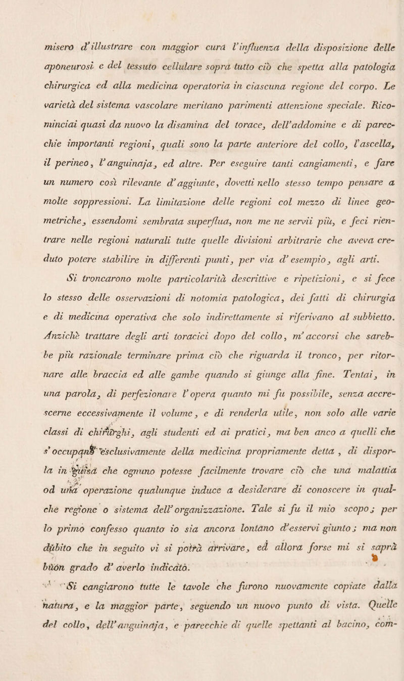 273 la pelle, 1’ enfisema riuscirà ancora più facile. Perciò frequentissimo è tale acci¬ dente nelle fratture delle coste, di cui esso costituisce uno dei segni più sicuri. Finalmente, se è lacerato il polmone, benché le pareti toraciche non sieno sta¬ te ferite, vi avrà fistola aeri fera e pneu¬ motorace. Nelle sue malattie, la pleura costale acquista talvolta considerabile spessezza, e ciò avviene in due differenti maniere. In una di queste, degli strati albuminosi si depositano e s’organizzano alla sua su¬ perficie interna; gioverebbe rammentarsi la possibilità di codesta disposizione, on¬ de penetrare più profondamente per giun¬ gere all’ascesso. Nell’altra, che coincide in generale con una malattia esterna del torace, il tessuto cellulare sottoposto al¬ la pleura s’ispessisce, e si trasforma in uno strato lardaceo, specie di barriera opposta dalla natura agli avanzamenti del male, e nella quale si deve confida¬ re quando è di mestieri praticare ope¬ razioni sul petto, come già notato aveva Aymar ; barriera che respinge inoltre il pus verso la pelle negli ascessi profondi, e gl’ impedisce d’aprirsi all’ interno. I corpi vulneranti non possono giun¬ gere al cuore, traversando il petto per¬ pendicolarmente al suo asse, fuorché al di sopra della sesta costa. Passando pel quarto spazio intercostale, un poco a si¬ nistra, essi cadrebbero sulla base del ven¬ tricolo destro, o sull’ orecchietta sinistra. A destra, ferirebbero il ventricolo o l’o¬ recchietta di questo lato. Pel terzo spa¬ zio, colpirebbero il tronco dell’ aorta o dell’ arteria polmonare, e la vena cava su¬ periore a destra. Pel secondo spazio, di¬ viderebbero 1’ arco dell’ aorta, o i prin¬ cipali rami che ne partono. Basta eh’essi penetrino un pollice e mezzo nel quinto spazio, all’ unione delle regioni sternale e costale, perchè ledano la punta del cuore. Nel sesto spazio intercostale, un’ asta si¬ mulante il diametro trasverso del petto passa due pollici all* innanzi del muscolo gran dorsale, e dietro il gran pettorale, lasciando al di sotto le due ultime den¬ tellature del gran dentato. Questo stru¬ mento si trova immediatamente al di sot¬ to del polmone, traversa il diaframma ed il fegato, rasenta la faccia inferiore del centro frenico, traversa di nuovo il diaframma, entra nel pericardio presso 1’ apice del cuore, arriva nella cavità pettorale opposta, passa attraverso il pol¬ mone di questo lato poche lince al di sopra del suo margine inferiore, e trafo¬ ra uscendo gli stessi oggetti che aveva offeso entrando. Nel settimo spazio, il pe¬ ricardio rimane intatto ; dal lato dell’ad- domine, viene traversato il fegato solo 3 l’asta passa dinanzi la vena cava ed il cardia, dietro i vasi epatici e la cistifel¬ lea; la milza non resta lesa. Nell’ ottavo spazio, questo strumento rimane al di sotto del lobo dello Spilegio, fra la vena cava e la vena porta, traversa 1’ estremità superiore dello stomaco, ed il margine anteriore della milza risparmiando il lobo sinistro del fegato. Nel nono spazio, l’asta passa sotto la vescichetta della bile, tra¬ versa la vena cava o 1’ aorta al di sopra del piloro, l’imbuto maggiore dello sto¬ maco e la milza. Nel decimo spazio, il lobo destro del fegato viene parimenti ferito, ma qualche linea al di sopra del suo margine ; il rene destro può essere colpito, come pure il piloro, e lo stoma¬ co traversato due volte; la milza resta ordinariamente all’ indietro, ed il pancreas stesso viene traversato. Finalmente, nel- 1’ undecimo spazio, si traversa il rene nel suo terzo superiore ; si potrebbe offèndere anche la prima porzione del duodeno, il pancreas, la porzione sinistra del duo¬ deno, in pari tempo che 1’ origine del colon discendente. Se gli strumenti si di¬ rigono dalla regione costale verso la re¬ gione media all’ indietro, essi vanno ad urtare contro il corpo delle vertebre, e possono ledere il nervo gran simpatico o il tronco dell' aorta. Ma giova ricordare che queste lesioni sono suscettibili di molte variazioni, relative all’ allontana¬ mento delle coste che cangia la lunghezza assoluta della parete costale e della ca¬ vità pettorale stessa. Perciò, in uno sforzo