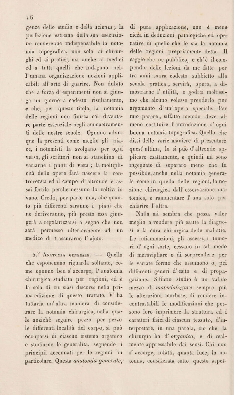 556 viene ancora molto più difficilmente in¬ teressala; di maniera che cercando 1’ ar¬ teria poplitea, nella direzione della linea indicata, è sempre possibile evitarle. Le articolari inferiori e le gemelle, stac¬ candosi dal tronco alla parte inferiore del- Y incavo intercondiloideo, per rivolgersi sotto le prominenze della tibia, fra que¬ st’osso ed i legamenti laterali dell’artico¬ lazione, o gettarsi nei muscoli gasti ocnemii, possono parimenti essere schivate; ma es¬ sendo molto vicine 1’ una dell’ altra alla loro origine, non sarebbe prudente forse di adattarvi una legatura immediatamente al di sotto. Le anse numerose e larghissime che formano questi varii rami anastomizzan- dosi, spiegano il ristabilimento della circo¬ lazione nel membro,quando si applica un filo sulla poplitea, fra le loro radici, fra la prima e la seconda, per via d’esempio. Le loro comunicazioni colle perforanti rendono parimenti ragione del ritorno dei battiti nel¬ l’aneurisma, quando la legatura è portata sul¬ la femorale, al di sopra del terzo adduttore. Gli altri rami della poplitea sono trop¬ po piccioli o troppo variabili per merita¬ re qualche attenzione. Notiamo solamen¬ te che la grande anastomotica, di cui si trattò nella regione femorale anteriore, di¬ scende lino al condilo interno del femore paraìellamente al tendine del terzo addut¬ tore, e che, frequentemente situata nella spessezza di questo tendine, non è sem¬ pre facile afferrarla colla pinzetta per al¬ lacciarla o torcerla dopo le amputazioni. 6.° Ferie. — La safena esterna, scor¬ rendo fra le lamine dell’aponeurosi, da basso in alto e dal di dietro all’ innanzi, per iscaricarsi nella poplitea al di sopra dei condili del femore, non viene compres¬ sa dai legacci, mentre che l’interna è pre¬ muta egualmente se collocansi questi lacci al di sopra o al di sotto del ginocchio. Questa vena non può recare incomodo, quando s’ istituisce la legatura dell’ arte¬ ria, che nel triangolo inferiore dello spa¬ zio popliteo, ma il suo volume è tale in questa situazione, che importa preservar¬ la e non incidere troppo all’ infuori. Le rene profonde, disposte come le ar¬ terie, sono tutte un poco più superficiali. La poplitea, situata direttamente alfindie- tro, traversando i muscoli adduttori, in¬ clinasi leggermente all’ infuori, nel trian¬ golo superiore della regione. Riposta al- l’indietro di rincontro all’articolazione, ed applicandosi all’indentro totalmente in bas¬ so, è causa che si possa afferrare l'arteria quasi indifferentemente dal lato interno o dal lato esterno, se trattasi della parte su¬ periore, o dell’ incavo popliteo ; mentre che, dietro il femore, si deve costantemen¬ te operare sul suo lato esterno solamente, e sull’interno, al contrario, se fa d’uopo agire immediatamente al di sopra del mu¬ scolo solare. La loro unione è, d’altra par¬ te, così intima da rendere necessaria qual¬ che attenzione quando si pratica questa separazione. Benché arrendevole e mesehia- ta al grasso, la guaina che involge questi vasi è tuttavìa piuttosto resistente. Sicco¬ me le pareti della vena sono mollissime, non sarebbe difficile forarle, se si trascu¬ rassero le convenienti precauzioni. 7=° Vasi linfatici. — Lo strato super¬ ficiale dei linfatici nulla presenta d’osser¬ vabile, ma si trova nello strato profondo un certo numero di ghiandole che meri¬ tano molta attenzione. In numero di quat¬ tro o cinque , esse circondano i tronchi vascolari. Una sta all’ indentro , uri’ altra all’ infuori, la terza fra l’arteria ed il fe¬ more, e la quarta all’ indietro. Senza es¬ sere costante, questa disposizione fa si che sviluppandosi esse possano comprimere la vena e l’arteria, in guisa da produrre la infiltrazione del membro ed il suo intiriz¬ zimento. Come attaccate ai vasi, queste ghiandole devono allora essere scosse dai battiti arteriosi, a segno da poter far cre¬ dere all’esistenza d’un aneurisma, il qua¬ le può parimenti determinare 1’ enfiagio¬ ne, in guisa che esse raffigurino uno o più bernoccoli sul suo sacco, bernoccoli che im- barezzerebbero il chirurgo, se operasse col metodo antico. S.'* I nervi sono ì due poplitei, ed i ramoscelli che ne derivano. Provenienti